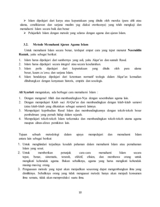10
 Islam dipelajari dari karya atau kepustakaan yang ditulis oleh mereka (para ahli atau
ulama, cendikiawan dan sarjana muslim yag diakui otoritasnya) yang telah mengkaji dan
memahami Islam secara baik dan benar
 Pelajarilah Islam dengan metode yang selaras dengan agama dan ajaran Islam.
3.2. Metode Memahami Ajaran Agama Islam
Untuk memahami Islam secara benar, terdapat empat cara yang tepat menurut Nasruddin
Razzak, yaitu sebagai berikut:
1. Islam harus dipelajari dari sumbernya yang asli, yaitu Alqur’an dan sunnah Rasul.
2. Islam harus dipelajari secara integral atau secara keseluruhan.
3. Islam perlu dipelajari dari kepustakaan yang ditulis oleh para ulama
besar, kaum zu’ama, dan sarjana Islam.
4. Islam hendaknya dipelajari dari ketentuan normatif teologis dalam Alqur’an kemudian
dihubungkan dengan kenyataan historis, empiris dan sosologis.
Ali Syariati mengatakan, ada berbagai cara memahami Islam :
1. Dengan mengenal Allah dan membandingkan-Nya dengan sesembahan agama lain.
2. Dengan mempelajari Kitab suci Al-Qur’an dan membandingkan dengan kitab-kitab samawi
(atau kitab-kitab yang dikatakan sebagai samawi) lainnya.
3. Mempelajari kepribadian Rasul Islam dan membandingkannya dengan tokoh-tokoh besar
pembahruan yang pernah hidup dalam sejarah.
4. Mempelajari tokoh-tokoh Islam terkemuka dan membandingkan tokoh-tokoh utama agama
maupun aliran-aliran pemikiran lain.
Tujuan sebuah metodologi dalam upaya mempelajari dan memahami Islam
antara lain sebagai berikut:
1. Untuk menghindari terjadinya kesalah pahaman dalam memahami Islam atau pemahaman
Islam yang sesat.
2. Untuk memberikan petunjuk cara-cara memahami Islam secara
tepat, benar, sistematis, terarah, efektif, efisien, dan membawa orang untuk
mengikuti kehendak agama. Bukan sebaliknya, agama yang harus mengikuti kehendak
masing-masing orang.
3. Penguasaan metode yang tepat akan menjadikan seseorang dapat mengembangkan ilmu yang
dimilikinya. Sebaliknya orang yang tidak menguasai metode hanya akan menjadi konsumen
ilmu semata, tidak akan memproduksi suatu ilmu.
 