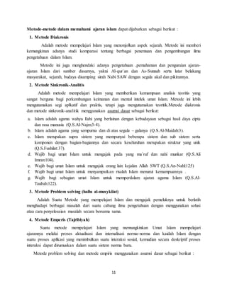 11
Metode-metode dalam memahami ajaran islam dapat dijabarkan sebagai berikut :
1. Metode Diakronis
Adalah metode mempelajari Islam yang menonjolkan aspek sejarah. Metode ini memberi
kemungkinan adanya studi komparasi tentang berbagai penemuan dan pengembangan ilmu
pengetahuan dalam Islam.
Metode ini juga menghendaki adanya pengetahuan ,pemahaman dan penguraian ajaran-
ajaran Islam dari sumber dasarnya, yakni Al-qur`an dan As-Sunnah serta latar belakang
masyarakat, sejarah, budaya disamping sirah Nabi SAW dengan segala akal dan pikirannya.
2. Metode Sinkronik-Analitis
Adalah metode mempelajari Islam yang memberikan kemampuan analisis teoritis yang
sangat berguna bagi perkembangan keimanan dan mental intelek umat Islam. Metode ini lebih
mengutamakan segi aplkatif dan praktis, tetapi juga mengutamakan teoritik.Metode diakronis
dan metode sinkronik-analitik menggunakan asumsi dasar sebagai berikut:
a. Islam adalah agama wahyu Ilahi yang berlainan dengan kebudayaan sebagai hasil daya cipta
dan rasa manusia (Q.S.Al-Najm:3-4).
b. Islam adalah agama yang sempurna dan di atas segala – galanya (Q.S.Al-Maidah:3).
c. Islam merupakan supra sistem yang mempunyai beberapa sistem dan sub sistem serta
komponen dengan bagian-bagiannya dan secara keseluruhan merupakan struktur yang unik
(Q.S.Fushilat:37).
d. Wajib bagi umat Islam untuk mengajak pada yang ma`ruf dan nahi munkar (Q.S.Ali
Imran:104).
e. Wajib bagi umat Islam untuk mengajak orang lain kejalan Allah SWT (Q.S.An-Nahl:125)
f. Wajib bagi umat Islam untuk menyampaikan risalah Islam menurut kemampuannya .
g. Wajib bagi sebagian umat Islam untuk memperdalam ajaran agama Islam (Q.S.Al-
Taubah:122).
3. Metode Problem solving (hallu al-musykilat)
Adalah Suatu Metode yang mempelajari Islam dan mengajak pemeluknya untuk berlatih
menghadapi berbagai masalah dari suatu cabang ilmu pengetahuan dengan menggunakan solusi
atau cara penyelesaian masalah secara bersama sama.
4. Metode Emperis (Tajribiyah)
Suatu metode mempelajari Islam yang memungkinkan Umat Islam mempelajari
ajarannya melalui proses aktualisasi dan internalisasi norma-norma dan kaidah Islam dengan
suatu proses aplikasi yang menimbulkan suatu interaksi sosial, kemudian secara deskriptif proses
interaksi dapat dirumuskan dalam suatu sistem norma baru.
Metode problem solving dan metode empiris menggunakan asumsi dasar sebagai berikut :
 