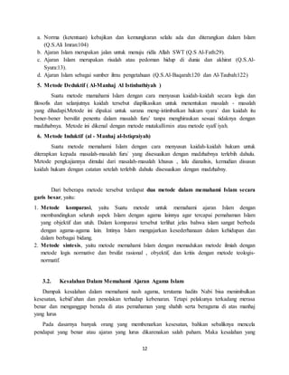 12
a. Norma (ketentuan) kebajikan dan kemungkaran selalu ada dan diterangkan dalam Islam
(Q.S.Ali Imran:104)
b. Ajaran Islam merupakan jalan untuk menuju ridla Allah SWT (Q.S Al-Fath:29).
c. Ajaran Islam merupakan risalah atau pedoman hidup di dunia dan akhirat (Q.S.Al-
Syura:13).
d. Ajaran Islam sebagai sumber ilmu pengetahuan (Q.S.Al-Baqarah:120 dan Al-Taubah:122)
5. Metode Deduktif ( Al-Manhaj Al Istinbathiyah )
Suatu metode mamahami Islam dengan cara menyusun kaidah-kaidah secara logis dan
filosofis dan selanjutnya kaidah tersebut diaplikasikan untuk menentukan masalah - masalah
yang dihadapi.Metode ini dipakai untuk sarana meng-istimbatkan hukum syara` dan kaidah itu
bener-bener bersifat penentu dalam masalah furu’ tanpa menghiraukan sesuai tidaknya dengan
madzhabnya. Metode ini dikenal dengan metode mutakallimin atau metode syafi`iyah.
6. Metode Induktif (al - Manhaj al-Istiqraiyah)
Suatu metode memahami Islam dengan cara menyusun kaidah-kaidah hukum untuk
diterapkan kepada masalah-masalah furu` yang disesuaikan dengan madzhabnya terlebih dahulu.
Metode pengkajiannya dimulai dari masalah-masalah khusus , lalu dianalisis, kemudian disusun
kaidah hukum dengan catatan setelah terlebih dahulu disesuaikan dengan madzhabny.
Dari beberapa metode tersebut terdapat dua metode dalam memahami Islam secara
garis besar, yaitu:
1. Metode komparasi, yaitu Suatu metode untuk memahami ajaran Islam dengan
membandingkan seluruh aspek Islam dengan agama lainnya agar tercapai pemahaman Islam
yang objektif dan utuh. Dalam komparasi tersebut terlihat jelas bahwa islam sangat berbeda
dengan agama-agama lain. Intinya Islam mengajarkan kesederhanaan dalam kehidupan dan
dalam berbagai bidang.
2. Metode sintesis, yaitu metode memahami Islam dengan memadukan metode ilmiah dengan
metode logis normative dan brsifat rasional , obyektif, dan kritis dengan metode teologis-
normatif.
3.2. Kesalahan Dalam Memahami Ajaran Agama Islam
Dampak kesalahan dalam memahami nash agama, terutama hadits Nabi bisa menimbulkan
kesesatan, kebid’ahan dan penolakan terhadap kebenaran. Tetapi pelakunya terkadang merasa
benar dan menganggap berada di atas pemahaman yang shahih serta beragama di atas manhaj
yang lurus
Pada dasarnya banyak orang yang membenarkan kesesatan, bahkan sebaliknya mencela
pendapat yang benar atau ajaran yang lurus dikarenakan salah paham. Maka kesalahan yang
 