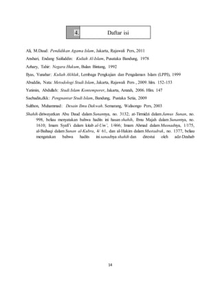 14
4. Daftar isi
Ali, M.Daud: Pendidikan Agama Islam, Jakarta, Rajawali Pers, 2011
Anshari, Endang Saifuddin: Kuliah Al-Islam, Pusataka Bandung, 1978
Azhary, Tahir: Negara Hukum, Bulan Bintang, 1992
Ilyas, Yunahar: Kuliah Akhlak, Lembaga Pengkajian dan Pengalaman Islam (LPPI), 1999
Abuddin, Nata: Metodologi Studi Islam, Jakarta, Rajawali Pers , 2009. hlm. 152-153
Yatimin, Abdullah: Studi Islam Kontemporer, Jakarta, Amzah, 2006. Hlm. 147
Saehudin,dkk: Pengnantar Studi Islam, Bandung, Pustaka Setia, 2009
Sulthon, Muhammad: Desain Ilmu Dakwah. Semarang, Walisongo Pers, 2003
Shahih diriwayatkan Abu Daud dalam Sunannya, no. 3132; at-Tirmidzi dalam Jamus Sunan, no.
998, beliau menyatakan bahwa hadits ini hasan shahih, Ibnu Majah dalam Sunannya, no.
1610; Imam Syafi’i dalam kitab al-Um’, 1/466; Imam Ahmad dalam Musnadnya, 1/175,
al-Baihaqi dalam Sunan al-Kubra, 4/ 61, dan al-Hakim dalam Mustadrak, no. 1377, beliau
mengatakan bahwa hadits ini sanadnya shahih dan direstui oleh adz-Dzahab
 