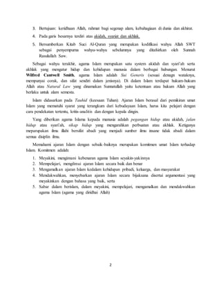 2
3. Bertujuan: keridhaan Allah, rahmat bagi segenap alam, kebahagiaan di dunia dan akhirat.
4. Pada garis besarnya terdiri atas akidah, syariat dan akhlak.
5. Bersumberkan Kitab Suci Al-Quran yang merupakan kodifikasi wahyu Allah SWT
sebagai penyempurna wahyu-wahyu sebelumnya yang ditafsirkan oleh Sunnah
Rasulullah Saw.
Sebagai wahyu terakhir, agama Islam merupakan satu system akidah dan syari’ah serta
akhlak yang mengatur hidup dan kehidupan manusia dalam berbagai hubungan. Menurut
Wilfred Cantwell Smith, agama Islam adalah Sui Generis (sesuai denagn wataknya,
mempunyai corak, dan sifat sendiri dalam jenisnya). Di dalam Islam terdapat hukum-hukum
Allah atau Natural Law yang dinamakan Sunnatullah yaitu ketentuan atau hukum Allah yang
berlaku untuk alam semesta.
Islam didasarkan pada Tauhid (keesaan Tuhan). Ajaran Islam berasal dari pemikiran umat
Islam yang mematuhi syarat yang terangkum dari kebudayaan Islam, harus kita pelajari dengan
cara pendekatan tertentu, kritis-analitis dan dengan kepala dingin.
Yang diberikan agama Islama kepada manusia adalah pegangan hidup atau akidah, jalan
hidup atau syari’ah, sikap hidup yang mengarahkan perbuatan atau akhlak. Ketiganya
meparupakan ilmu illahi bersifat abadi yang menjadi sumber ilmu insane tidak abadi dalam
semua disiplin ilmu.
Memahami ajaran Islam dengan sebaik-baiknya merupakan komitmen umat Islam terhadap
Islam. Komitmen adalah:
1. Meyakini, mengimani kebenaran agama Islam seyakin-yakinnya
2. Mempelajari, mengilmui ajaran Islam secara baik dan benar
3. Mengamalkan ajaran Islam kedalam kehidupan pribadi, keluarga, dan masyarakat
4. Mendakwahkan, menyebarkan ajaran Islam secara bijaksana disertai argumentasi yang
meyakinkan dengan bahasa yang baik, serta
5. Sabar dalam berislam, dalam meyakini, mempelajari, mengamalkan dan mendakwahkan
agama Islam (agama yang diridhai Allah)
 