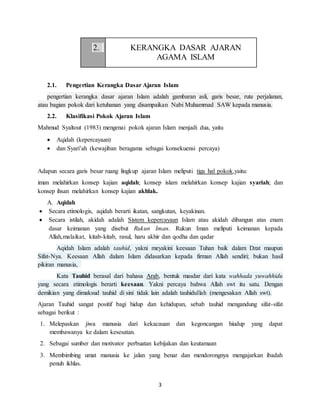 3
2. KERANGKA DASAR AJARAN
AGAMA ISLAM
2.1. Pengertian Kerangka Dasar Ajaran Islam
pengertian kerangka dasar ajaran Islam adalah gambaran asli, garis besar, rute perjalanan,
atau bagian pokok dari ketuhanan yang disampaikan Nabi Muhammad SAW kepada manusia.
2.2. Klasifikasi Pokok Ajaran Islam
Mahmud Syaltout (1983) mengenai pokok ajaran Islam menjadi dua, yaitu
 Aqidah (kepercayaan)
 dan Syari’ah (kewajiban beragama sebagai konsekuensi percaya)
Adapun secara garis besar ruang lingkup ajaran Islam meliputi tiga hal pokok,yaitu:
iman melahirkan konsep kajian aqidah; konsep islam melahirkan konsep kajian syariah; dan
konsep ihsan melahirkan konsep kajian akhlak.
A. Aqidah
 Secara etimologis, aqidah berarti ikatan, sangkutan, keyakinan.
 Secara istilah, akidah adalah Sistem kepercayaan Islam atau akidah dibangun atas enam
dasar keimanan yang disebut Rukun Iman. Rukun Iman meliputi keimanan kepada
Allah,malaikat, kitab-kitab, rasul, haru akhir dan qodha dan qadar
Aqidah Islam adalah tauhid, yakni meyakini keesaan Tuhan baik dalam Dzat maupun
Sifat-Nya. Keesaan Allah dalam Islam didasarkan kepada firman Allah sendiri; bukan hasil
pikiran manusia,
Kata Tauhid berasal dari bahasa Arab, bentuk masdar dari kata wahhada yuwahhidu
yang secara etimologis berarti keesaan. Yakni percaya bahwa Allah swt itu satu. Dengan
demikian yang dimaksud tauhid di sini tidak lain adalah tauhidullah (mengesakan Allah swt).
Ajaran Tauhid sangat positif bagi hidup dan kehidupan, sebab tauhid mengandung sifat-sifat
sebagai berikut :
1. Melepaskan jiwa manusia dari kekacauan dan kegoncangan hiudup yang dapat
membawanya ke dalam kesesatan.
2. Sebagai sumber dan motivator perbuatan kebijakan dan keutamaan
3. Membimbing umat manusia ke jalan yang benar dan mendorongnya mengajarkan ibadah
penuh ikhlas.
 