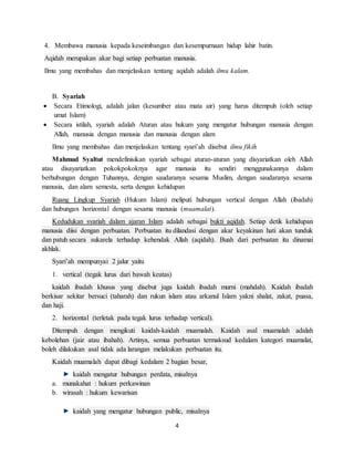 4
4. Membawa manusia kepada keseimbangan dan kesempurnaan hidup lahir batin.
Aqidah merupakan akar bagi setiap perbuatan manusia.
Ilmu yang membahas dan menjelaskan tentang aqidah adalah ilmu kalam.
B. Syariah
 Secara Etimologi, adalah jalan (kesumber atau mata air) yang harus ditempuh (oleh setiap
umat Islam)
 Secara istilah, syariah adalah Aturan atau hukum yang mengatur hubungan manusia dengan
Allah, manusia dengan manusia dan manusia dengan alam
Ilmu yang membahas dan menjelaskan tentang syari’ah disebut ilmu fikih
Mahmud Syaltut mendefinisikan syariah sebagai aturan-aturan yang disyariatkan oleh Allah
atau disayariatkan pokokpokoknya agar manusia itu sendiri menggunakannya dalam
berhubungan dengan Tuhannya, dengan saudaranya sesama Muslim, dengan saudaranya sesama
manusia, dan alam semesta, serta dengan kehidupan
Ruang Lingkup Syariah (Hukum Islam) meliputi hubungan vertical dengan Allah (ibadah)
dan hubungan horizontal dengan sesama manusia (muamalat).
Kedudukan syariah dalam ajaran Islam adalah sebagai bukti aqidah. Setiap detik kehidupan
manusia diisi dengan perbuatan. Perbuatan itu dilandasi dengan akar keyakinan hati akan tunduk
dan patuh secara sukarela terhadap kehendak Allah (aqidah). Buah dari perbuatan itu dinamai
akhlak.
Syari’ah mempunyai 2 jalur yaitu
1. vertical (tegak lurus dari bawah keatas)
kaidah ibadah khusus yang disebut juga kaidah ibadah murni (mahdah). Kaidah ibadah
berkisar sekitar bersuci (taharah) dan rukun islam atau arkanul Islam yakni shalat, zakat, puasa,
dan haji.
2. horizontal (terletak pada tegak lurus terhadap vertical).
Ditempuh dengan mengikuti kaidah-kaidah muamalah. Kaidah asal muamalah adalah
kebolehan (jaiz atau ibahah). Artinya, semua perbuatan termaksud kedalam kategori muamalat,
boleh dilakukan asal tidak ada larangan melakukan perbuatan itu.
Kaidah muamalah dapat dibagi kedalam 2 bagian besar,
kaidah mengatur hubungan perdata, misalnya
a. munakahat : hukum perkawinan
b. wirasah : hukum kewarisan
kaidah yang mengatur hubungan public, misalnya
 