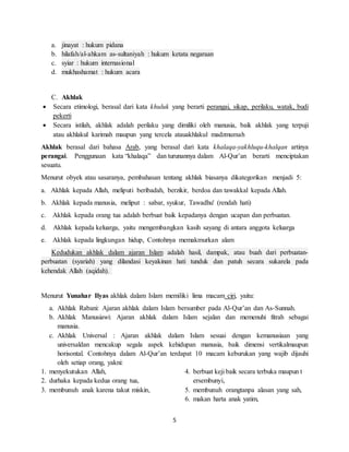 5
a. jinayat : hukum pidana
b. hilafah/al-ahkam as-sultaniyah : hukum ketata negaraan
c. syiar : hukum internasional
d. mukhashamat : hukum acara
C. Akhlak
 Secara etimologi, berasal dari kata khuluk yang berarti perangai, sikap, perilaku, watak, budi
pekerti
 Secara istilah, akhlak adalah perilaku yang dimiliki oleh manusia, baik akhlak yang terpuji
atau akhlakul karimah maupun yang tercela atauakhlakul madzmumah
Akhlak berasal dari bahasa Arab, yang berasal dari kata khalaqa-yakhluqu-khalqan artinya
perangai. Penggunaan kata “khalaqa” dan turunannya dalam Al-Qur’an berarti menciptakan
sesuatu.
Menurut obyek atau sasaranya, pembahasan tentang akhlak biasanya dikategorikan menjadi 5:
a. Akhlak kepada Allah, meliputi beribadah, berzikir, berdoa dan tawakkal kepada Allah.
b. Akhlak kepada manusia, meliput : sabar, syukur, Tawadhu' (rendah hati)
c. Akhlak kepada orang tua adalah berbuat baik kepadanya dengan ucapan dan perbuatan.
d. Akhlak kepada keluarga, yaitu mengembangkan kasih sayang di antara anggota keluarga
e. Akhlak kepada lingkungan hidup, Contohnya memakmurkan alam
Kedudukan akhlak dalam ajaran Islam adalah hasil, dampak, atau buah dari perbuatan-
perbuatan (syariah) yang dilandasi keyakinan hati tunduk dan patuh secara sukarela pada
kehendak Allah (aqidah).
Menurut Yunahar Ilyas akhlak dalam Islam memiliki lima macam ciri, yaitu:
a. Akhlak Rabani: Ajaran akhlak dalam Islam bersumber pada Al-Qur’an dan As-Sunnah.
b. Akhlak Manusiawi: Ajaran akhlak dalam Islam sejalan dan memenuhi fitrah sebagai
manusia.
c. Akhlak Universal : Ajaran akhlak dalam Islam sesuai dengan kemanusiaan yang
universaldan mencakup segala aspek kehidupan manusia, baik dimensi vertikalmaupun
horisontal. Contohnya dalam Al-Qur’an terdapat 10 macam keburukan yang wajib dijauhi
oleh setiap orang, yakni:
1. menyekutukan Allah,
2. durhaka kepada kedua orang tua,
3. membunuh anak karena takut miskin,
4. berbuat keji baik secara terbuka maupun t
ersembunyi,
5. membunuh orangtanpa alasan yang sah,
6. makan harta anak yatim,
 