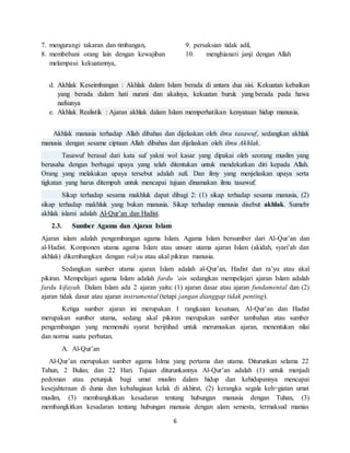 6
7. mengurangi takaran dan timbangan,
8. membebani orang lain dengan kewajiban
melampaui kekuatannya,
9. persaksian tidak adil,
10. menghianati janji dengan Allah
d. Akhlak Keseimbangan : Akhlak dalam Islam berada di antara dua sisi. Kekuatan kebaikan
yang berada dalam hati nurani dan akalnya, kekuatan buruk yang berada pada hawa
nafsunya
e. Akhlak Realistik : Ajaran akhlak dalam Islam memperhatikan kenyataan hidup manusia.
Akhlak manusia terhadap Allah dibahas dan dijelaskan oleh ilmu tasawuf, sedangkan akhlak
manusia dengan sesame ciptaan Allah dibahas dan dijelaskan oleh ilmu Akhlak.
Tasawuf berasal dari kata suf yakni wol kasar yang dipakai oleh seorang muslim yang
berusaha dengan berbagai upaya yang telah ditentukan untuk mendekatkan diri kepada Allah.
Orang yang melakukan upaya tersebut adalah sufi. Dan ilmy yang menjelaskan upaya serta
tigkatan yang harus ditempuh untuk mencapai tujuan dinamakan ilmu tasawuf.
Sikap terhadap sesama makhluk dapat dibagi 2: (1) sikap terhadap sesama manusia, (2)
sikap terhadap makhluk yang bukan manusia. Sikap terhadap manusia disebut akhlak. Sumebr
akhlak islami adalah Al-Qur’an dan Hadist.
2.3. Sumber Agama dan Ajaran Islam
Ajaran islam adalah pengembangan agama Islam. Agama Islam bersumber dari Al-Qur’an dan
al-Hadist. Komponen utama agama Islam atau unsure utama ajaran Islam (akidah, syari’ah dan
akhlak) dikembangkan dengan rakyu atau akal pikiran manusia.
Sedangkan sumber utama ajaran Islam adalah al-Qur’an, Hadist dan ra’yu atau akal
pikiran. Mempelajari agama Islam adalah fardu ‘ain sedangkan mempelajari ajaran Islam adalah
fardu kifayah. Dalam Islam ada 2 ajaran yaitu: (1) ajaran dasar atau ajaran fundamental dan (2)
ajaran tidak dasar atau ajaran instrumental (tetapi jangan dianggap tidak penting).
Ketiga sumber ajaran ini merupakan 1 rangkaian kesatuan, Al-Qur’an dan Hadist
merupakan sumber utama, sedang akal pikiran merupakan sumber tambahan atau sumber
pengembangan yang memenuhi syarat berijtihad untuk merumuskan ajaran, menentukan nilai
dan norma suatu perbatan.
A. Al-Qur’an
Al-Qur’an merupakan sumber agama Islma yang pertama dan utama. Diturunkan selama 22
Tahun, 2 Bulan, dan 22 Hari. Tujuan diturunkannya Al-Qur’an adalah (1) untuk menjadi
pedoman atau petunjuk bagi umat muslim dalam hidup dan kehidupannya mencapai
kesejahteraan di dunia dan kebahagiaan kelak di akhirat, (2) kerangka segala keh=giatan umat
muslim, (3) membangkitkan kesadaran tentang hubungan manusia dengan Tuhan, (3)
membangkitkan kesadaran tentang hubungan manusia dengan alam semesta, termaksud manias
 
