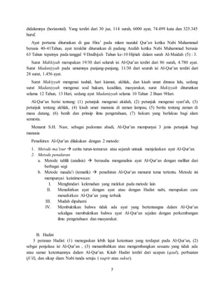 7
didalamnya (horizontal). Yang terdiri dari 30 juz, 114 surah, 6000 ayat, 74.499 kata dan 325.345
huruf.
Ayat pertama diturunkan di gua Hira’ pada mlam nuzulul Qur’an ketika Nabi Muhammad
berusia 40-41Tahun, ayat terakhir diturunkan di padang Arafah ketika Nabi Muhammad berusia
63 Tahun tepatnya pada tanggal 9 Dzulhijah Tahun ke-10 Hijriah dalam surah Al-Maidah (5) : 3.
Surat Makkiyah merupakan 19/30 dari seluruh isi Al-Qur’an terdiri dari 86 surah, 4.780 ayat.
Surat Madaniyyah pada umumnya panjang-panjang, 11/30 dari seuruh isi Al-Qur’an terdiri dari
28 surat, 1.456 ayat.
Surat Makiyyah mengenai tauhid, hari kiamat, akhlak, dan kisah umat dimasa lalu, sedang
surat Madaniyyah mengenai soal hukum, keadilan, masyarakat, surat Makiyyah diturunkan
selama 12 Tahun, 13 Hari, sedang ayat Madaniyyah selama 10 Tahun 2 Buan 9Hari.
Al-Qur’an berisi tentang: (1) petunjuk mengenai akidah, (2) petunjuk mengenai syari’ah, (3)
petunjuk tentang akhlak, (4) kisah umat manusia di zaman lampau, (5) berita tentang zaman di
masa datang, (6) benih dan prinsip ilmu pengetahuan, (7) hokum yang berlakuu bagi alam
semesta.
Menurut S.H. Nasr, sebagai pedoman abadi, Al-Qur’an mempunyai 3 jenis petunjuk bagi
manusia
Penafsiran Al-Qur’an dilakukan dengan 2 metode:
1. Metode ma’tsur  cerita turun-temurun atau sejarah untuuk menjelaskan ayat Al-Qur’an.
2. Metode penalaran
a. Metode tahlili (analisis)  berusaha menganalisis ayat Al-Qur’an dengan melihat dari
berbagai segi
b. Metode maudu’i (tematik)  penafsiran Al-Qur’an menurut tema tertentu. Metode ini
mempunyai keistimewaan:
I. Menghindari kelemahan yang melekat pada metode lain
II. Menafsirkan ayat dengan ayat atau dengan Hadist nabi, merupakan cara
menafsirkan Al-Qur’an yang terbaik
III. Mudah dipahami
IV. Membuktikan bahwa tidak ada ayat yang bertentangna dalam Al-Qur’an
sekaligus membuktikan bahwa ayat Al-Qur’an sejalan dengan perkembangan
ilmu pengetahuan dan masyarakat.
B. Hadist
3 peranan Hadist: (1) menegaskan lebih lajut ketentuan yang terdapat pada Al-Qur’an, (2)
sebgai penjelasa isi Al-Qur’an , (3) menambahkan atau mengembangkan sesuatu yang tidak ada
atau samar ketentuannya dalam Al-Qur’an. Kitab Hadist terdiri dari ucapan (qaul), perbuatan
(fi’il), dan sikap diam Nabi tanda setuju ( taqrir atau sukut).
 
