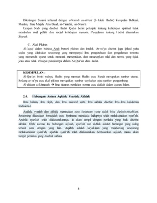 8
Dikalangan Suunni terkenal dengan al-kutub as-sittah (6 kitab Hadist) kumpulan Buhkari,
Muslim, Ibnu Majah, Abu Daud, at-Timidzi, an-Nasa’i.
Ucapan Nabi yang disebut Hadist Qudsi berisi petunjuk tentang kehidupan spiritual tidak
membahas soal politik dan social kehidupan manusia. Penjelasan tentang Hadist dinamakan
Syarah.
C. Akal Pikiran
Al-‘aqal dalam bahasa Arab berarti pikiran dan intelek. Ar-ra’yu disebut juga ijtihad yaitu
usaha yang dilakukan seseorang yang mempunyai ilmu pengetahuan dan pengalaman tertentu
yang memenuhi syarat untuk mencari, menemukan, dan menetapkan nilai dan norma yang tidak
jelas atau tidak terdapat patokannya dalam Al-Qur’an dan Hadist.
KESIMPULAN:
Al-Qur’an berisi wahyu, Hadist yang memuat Hadist atau Sunah merupakan sumber utama.
Sedang ar-ra’yu atau akal pikiran merupakan sumber tambahan atau sumber pengembang
Al-ahkam al-khmasah  lima ukuran penilaian norma atau akidah dalam ajaran Islam.
2.4. Hubungan Antara Aqidah, Syariah, Akhlak
Ilmu kalam, ilmu fiqih, dan ilmu tasawuf serta ilmu akhlak disebut ilmu-ilmu keislaman
tradisional.
Aqidah, syariah dan akhlak merupakan satu kesatuan yang tidak bisa dipisah-pisahkan.
Seseorang dikatakan beraqidah atau berimana manakala hidupnya telah melaksanakan syari’ah.
Apabila syari’ah telah dilaksanakannya, ia akan tampil dengan perilaku yang baik disebut
akhlak. Oleh karena itu, hubungan aqidah, syari’ah dan akhlak adalah hubungan yang saling
terkait satu dengan yang lain. Aqidah adalah keyakinan yang mendorong seseorang
melaksanakan syari’ah, apabila syari’ah telah dilaksanakan berdasarkan aqidah, maka akan
tampil perilaku yang disebut akhlak
 