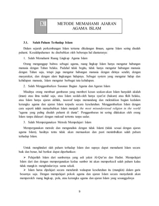 9
3. METODE MEMAHAMI AJARAN
AGAMA ISLAM
3.1. Salah Paham Terhadap Islam
Dalam sejarah perkembangan Islam tertama dikalangan ilmuan, agama Islam sering disalah
pahami. Kesalahpahaman itu disebabkan oleh beberapa hal diantaranya:
1. Salah Memahami Ruang Lingkup Agama Islam
Orang menganggap bahwa sebagai agama, ruang lingkup Islam hanya mengatur hubungan
manusia dengan Tuhan belaka. Padahal tidak begitu, tidak hanya mengatur hubungan manusia
dengan Tuhan saja, tetapi juga mengatur hubungan manusia dengan dirinya sendiri, dengan
masyarakat, dan dengan alam lingkungan hidupnya. Sebagai system yang mengatur hidup dan
kehidupan manusia, Islam mengatur berbagai tata kehidupan.
2. Salah Menggambarkan Susunan Bagian Agama dan Agaran Islam
Misalnya orang membuat gambaran yang memberi kesan seakan-akan Islam hanyalah akidah
(iman) atau ilmu tauhid saja, atau Islam seolah-oleh hanya syari’at (hukum) atau fikih belaka,
atau Islam hanya ajaran akhlak, tasawuf tanpa memandang dan meletakkan bagian kedalam
kerangka agama dan ajaran Islam terpadu secara keseluruhan. Menggambarkan Islam dengan
cara seperti inilah menyebabkan Islam menjadi the most misunderstood religion in the world
“agama yang paling disalah pahami di dunia”. Penggambaran ini sering dilakukan oleh orang
Islam tanpa didasari dengan maksud tertentu tanpa sadar.
3. Salah Mempergunakan Metode Mempelajari Islam
Mempergunakan metode dan menganalisis dengan tidak Islami (tidak sesuai dengan ajaran
agama Islam), hasilnya tentu tidak akan memuaskan dan pasti menimbulkan salah paham
terhadap Islam.
Untuk menghindari slah paham terhadap Islam dan supaya dapat memahami Islam secara
baik dan benar, hal berikut dapat diperhatikan:
 Pelajarilah Islam dari sumbernya yang asli yakni Al-Qur’an dan Hadist. Mempelajari
Islam dari dan dengan mempergunakan kedua sumber ini akan memperkecil salah paham kalau
tidak mungkin menghindarinya sama sekali.
 Islam harus dipelajari secara meneluruh walaupun keseluruhan itu (mungkin) dalam garis
besarnya saja. Dengan mempelajari pokok agama dan ajaran Islam secara menyeluruh akan
memperoleh ruang lingkup, pola, atau kerangka agama dan ajaran Islam yang sesungguhnya
 
