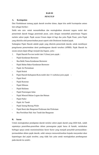 BAB III
PENUTUP
A. Kesimpulan
Dari Pembahasan tentang pajak daerah tersebut diatas, dapat kita ambil kesimpulan antara
lain sebagai berikut :
Salah satu cara untuk menumbuhkan dan meningkatkan ekonomi negara mulai dari
pemerintah daerah hingga pemrintah pusat, yaitu dengan menambah penerimaan Negara
melalui sektor pajak. Pajak secara Umum dapat di bagi dua yaitu Pajak Pusat, yaitu Pajak
yang dikelola oleh pemerintahan pusat seperti oleh Direktorat Jenderal pajak.
Sedangkan Pajak Daerah adalah pajak yang dikelola pemerintah daerah, untuk membiayai
pengeluaran pemerintahan demi pembangunan daerah tersebut (APBD). Pajak Daerah itu
secara umum dapat dibagi menjadi dua bagian, yaitu :
1. Pajak Daerah Provinsi terdiri dari 5 (lima) jenis pajak :
- Pajak Kendaraan Bermotor
- Bea Balik Nama Kendaraan Bermotor
- Pajak Bahan Bakar Kendaraan Bermotor
- Pajak Air Permukaan
- Pajak Rokok
2. Pajak Daerah Kabupaten/Kota terdiri dari 11 (sebelas) jenis pajak :
- Pajak Hotel
- Pajak Restoran
- Pajak Hiburan
- Pajak Reklame
- Pajak Penerangan Jalan
- Pajak Mineral Bukan Logam dan Batuan
- Pajak Parkir
- Pajak Air Tanah
- Pajak Sarang Burung Walet
- Pajak Bumi dan Bangunan Perdesaan dan Perkotaan
- Bea Perolehan Hak Atas Tanah dan Bangunan
B. Saran
Untuk meningkatkan pendapatan daerah melalui sektor pajak daerah yang lebih baik, sudah
sepatutnya penertiban-penertiban dalam pemungutan pajak harus di benahi, melakukan
berbagai upaya untuk meminimaliskan factor factor yang menjadi penyebab permasalahan-
permasalahan dalam pajak daerah, salah satunya mensosialisasikan kepada masyarakat akan
kepentingan dari pajak tersebut, yang tidak lain yaitu untuk meningkatkan pembangunan
pada daerah itu sendiri.
 
