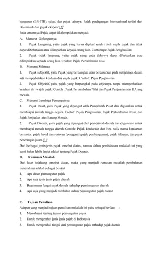 bangunan (BPHTB), cukai, dan pajak lainnya. Pajak perdagangan Internasional terdiri dari
Bea masuk dan pajak ekspoor.[2])
Pada umumnya Pajak dapat dikelompokkan menjadi:
A. Menurut Golongannya
1. Pajak Langsung, yaitu pajak yang harus dipikul sendiri oleh wajib pajak dan tidak
dapat dibebankan atau dilimpahkan kepada orang lain. Contohnya: Pajak Penghasilan
2. Pajak tidak langsung, yaitu pajak yang pada akhirnya dapat dibebankan atau
dilimpahkan kepada orang lain. Contoh: Pajak Pertambahan nilai.
B. Menurut Sifatnya
1. Pajak subjektif, yaitu Pajak yang berpangkal atau berdasarkan pada subjeknya, dalam
arti memperhatikan keadaan diri wajib pajak. Contoh: Pajak Penghasilan.
2. Pajak Objektif, yaitu pajak yang berpangkal pada objeknya, tanpa memperhatikan
keadaan diri wajib pajak. Contoh : Pajak Pertambahan Nilai dan Pajak Penjualan atas BArang
mewah.
C. Menurut Lembaga Pemungutnya
1. Pajak Pusat, yaitu Pajak yang dipungut oleh Pemerintah Pusat dan digunakan untuk
membiayai rumah tangga negara. Contoh: Pajak Penghasilan, Pajak Pertambahan Nilai, dan
Pajak Penjualan atas Barang Mewah.
2. Pajak Daerah, yaitu pajak yang dipungut oleh pemerintah daerah dan digunakan untuk
membiayai rumah tangga daerah. Contoh: Pajak kendaraan dan Bea balik nama kendaraan
bermotor, pajak hotel dan restoran (pengganti pajak pembangunan), pajak hiburan, dan pajak
penerangan jalan.[3])
Dari berbagai jenis-jenis pajak tersebut diatas, namun dalam pembahasan makalah ini yang
kami bahas lebih lanjut adalah tentang Pajak Daerah.
B. Rumusan Masalah.
Dari latar belakang tersebut diatas, maka yang menjadi rumusan masalah pembahasan
makalah ini adalah sebagai berikut :
1. Apa dasar pemungutan pajak
2. Apa saja jenis jenis pajak daerah
3. Bagaimana fungsi pajak daerah terhadap pembangunan daerah.
4. Apa saja yang menjadi hambatan dalam pemungutan pajak daerah
C. Tujuan Penulisan
Adapun yang menjadi tujuan penulisan makalah ini yaitu sebagai berikut :
1. Memahami tentang tujuan pemungutan pajak
2. Untuk mengetahui jenis jenis pajak di Indonesia
3. Untuk mengetahui fungsi dari pemungutan pajak terhadap pajak daerah
 
