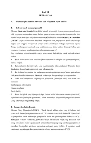 BAB II
PEMBAHASAN
A. Defenisi Pajak Menurut Para Ahli Dan Pengertian Pajak Daerah
1. Defenisi pajak menurut para ahli
Menurut Suparman Sumadwijaya, Pajak adalah iuran wajib berupa barang yang dipungut
oleh penguasa berdasarkan norma hukum, guna menutup biaya produksi barang dan jasa
kolektif dalam mencapai kesejahteraan umum.[4])
sedangkan menurut Remsky K. Judisseno
(1997:5) “Pajak adalah suatu kewjiban kenegaraan dan pengapdiaan peran aktif warga
negara dan anggota masyarakat lainnya untuk membiayai berbagai keperluan negara
berupa pembangunan nasional yang pelaksanaannya diatur dalam Undang-Undang dan
peraturan-peraturan untuk tujuan kesejahteraan dan negara”.
Dari pembahsan pengertian pajak, maka, unsure-unsur dari defenisi pajak meliputi sebagai
berikut :
1. Pajak adalah suatu iuran atau kewajiban menyerahkan sebagian kekayaan (pendapatan)
kepada Negara.
2. Penyerahan itu bersifat wajib. Lalu bagaimana jika tidak dilakukan? Utang itu dapat
dipaksakan dengan keekrasan seperti surat paksa dan sita.
3. Perpindahan/penyerahan itu berdasarkan undang-undang/peraturan/norma yang dibuat
oleh pemerintah berlaku umum. Jika tidak, maka dapat diangap sebagai perampasan hak.
4. Tidak ada kontaprestasi langsung dati pemerintah (pemungut iuran) bias dilihat dari
indikasi :
Pembangunan infrastruktur
Sarana kesehatan
Public facility
5. Iuran dari pihak yang dipungut (rakyat, badan udaha baik seasra maupun pemerintah)
digunakan oleh pemungut (pemerintah) untuk membiayai pengeluaran-pengeluaran umum
(yang seharusnya) berguna bagi rakyat.
2. Penegertian Pajak Daerah.
Menurut Tony Marsyahrul (2004:5) : “Pajak daerah adalah pajak yang di kelolah oleh
pemerintah daerah (baik pemerintah daerah TK.I maupun pemerintah daerah TK.II) dan hasil
di pergunakan untuk membiayai pengeluaran rutin dan pembangunan daerah (APBD)”.
Sedangkan Menurut Mardiasmo, (2002:5) : “Pajak adalah iuran wajib yang dilakukan oleh
orang pribadi atau badan kepada daerah tanpa imbalan langsung yang seimbang yang dapat di
paksakan berdasarkan peraturan perundang-undangan yang berlaku di gunakan untuk
membiayai penyelenggarakan pemerintah daerah dan pembangunan daerah”.[5])
 