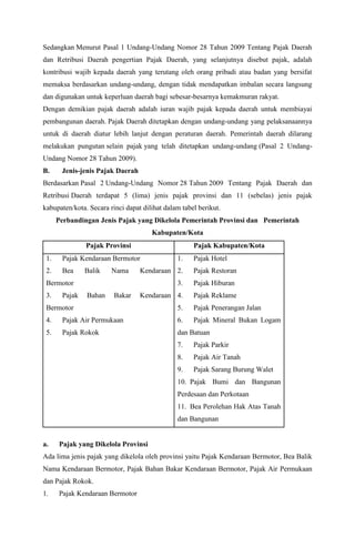 Sedangkan Menurut Pasal 1 Undang-Undang Nomor 28 Tahun 2009 Tentang Pajak Daerah
dan Retribusi Daerah pengertian Pajak Daerah, yang selanjutnya disebut pajak, adalah
kontribusi wajib kepada daerah yang terutang oleh orang pribadi atau badan yang bersifat
memaksa berdasarkan undang-undang, dengan tidak mendapatkan imbalan secara langsung
dan digunakan untuk keperluan daerah bagi sebesar-besarnya kemakmuran rakyat.
Dengan demikian pajak daerah adalah iuran wajib pajak kepada daerah untuk membiayai
pembangunan daerah. Pajak Daerah ditetapkan dengan undang-undang yang pelaksanaannya
untuk di daerah diatur lebih lanjut dengan peraturan daerah. Pemerintah daerah dilarang
melakukan pungutan selain pajak yang telah ditetapkan undang-undang (Pasal 2 Undang-
Undang Nomor 28 Tahun 2009).
B. Jenis-jenis Pajak Daerah
Berdasarkan Pasal 2 Undang-Undang Nomor 28 Tahun 2009 Tentang Pajak Daerah dan
Retribusi Daerah terdapat 5 (lima) jenis pajak provinsi dan 11 (sebelas) jenis pajak
kabupaten/kota. Secara rinci dapat dilihat dalam tabel berikut.
Perbandingan Jenis Pajak yang Dikelola Pemerintah Provinsi dan Pemerintah
Kabupaten/Kota
Pajak Provinsi Pajak Kabupaten/Kota
1. Pajak Kendaraan Bermotor
2. Bea Balik Nama Kendaraan
Bermotor
3. Pajak Bahan Bakar Kendaraan
Bermotor
4. Pajak Air Permukaan
5. Pajak Rokok
1. Pajak Hotel
2. Pajak Restoran
3. Pajak Hiburan
4. Pajak Reklame
5. Pajak Penerangan Jalan
6. Pajak Mineral Bukan Logam
dan Batuan
7. Pajak Parkir
8. Pajak Air Tanah
9. Pajak Sarang Burung Walet
10. Pajak Bumi dan Bangunan
Perdesaan dan Perkotaan
11. Bea Perolehan Hak Atas Tanah
dan Bangunan
a. Pajak yang Dikelola Provinsi
Ada lima jenis pajak yang dikelola oleh provinsi yaitu Pajak Kendaraan Bermotor, Bea Balik
Nama Kendaraan Bermotor, Pajak Bahan Bakar Kendaraan Bermotor, Pajak Air Permukaan
dan Pajak Rokok.
1. Pajak Kendaraan Bermotor
 