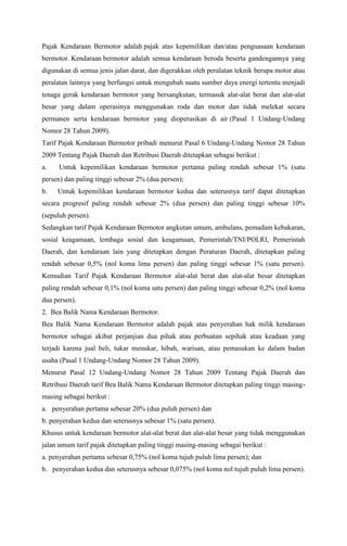 Pajak Kendaraan Bermotor adalah pajak atas kepemilikan dan/atau penguasaan kendaraan
bermotor. Kendaraan bermotor adalah semua kendaraan beroda beserta gandengannya yang
digunakan di semua jenis jalan darat, dan digerakkan oleh peralatan teknik berupa motor atau
peralatan lainnya yang berfungsi untuk mengubah suatu sumber daya energi tertentu menjadi
tenaga gerak kendaraan bermotor yang bersangkutan, termasuk alat-alat berat dan alat-alat
besar yang dalam operasinya menggunakan roda dan motor dan tidak melekat secara
permanen serta kendaraan bermotor yang dioperasikan di air (Pasal 1 Undang-Undang
Nomor 28 Tahun 2009).
Tarif Pajak Kendaraan Bermotor pribadi menurut Pasal 6 Undang-Undang Nomor 28 Tahun
2009 Tentang Pajak Daerah dan Retribusi Daerah ditetapkan sebagai berikut :
a. Untuk kepemilikan kendaraan bermotor pertama paling rendah sebesar 1% (satu
persen) dan paling tinggi sebesar 2% (dua persen);
b. Untuk kepemilikan kendaraan bermotor kedua dan seterusnya tarif dapat ditetapkan
secara progresif paling rendah sebesar 2% (dua persen) dan paling tinggi sebesar 10%
(sepuluh persen).
Sedangkan tarif Pajak Kendaraan Bermotor angkutan umum, ambulans, pemadam kebakaran,
sosial keagamaan, lembaga sosial dan keagamaan, Pemerintah/TNI/POLRI, Pemerintah
Daerah, dan kendaraan lain yang ditetapkan dengan Peraturan Daerah, ditetapkan paling
rendah sebesar 0,5% (nol koma lima persen) dan paling tinggi sebesar 1% (satu persen).
Kemudian Tarif Pajak Kendaraan Bermotor alat-alat berat dan alat-alat besar ditetapkan
paling rendah sebesar 0,1% (nol koma satu persen) dan paling tinggi sebesar 0,2% (nol koma
dua persen).
2. Bea Balik Nama Kendaraan Bermotor.
Bea Balik Nama Kendaraan Bermotor adalah pajak atas penyerahan hak milik kendaraan
bermotor sebagai akibat perjanjian dua pihak atau perbuatan sepihak atau keadaan yang
terjadi karena jual beli, tukar menukar, hibah, warisan, atau pemasukan ke dalam badan
usaha (Pasal 1 Undang-Undang Nomor 28 Tahun 2009).
Menurut Pasal 12 Undang-Undang Nomor 28 Tahun 2009 Tentang Pajak Daerah dan
Retribusi Daerah tarif Bea Balik Nama Kendaraan Bermotor ditetapkan paling tinggi masing-
masing sebagai berikut :
a. penyerahan pertama sebesar 20% (dua puluh persen) dan
b. penyerahan kedua dan seterusnya sebesar 1% (satu persen).
Khusus untuk kendaraan bermotor alat-alat berat dan alat-alat besar yang tidak menggunakan
jalan umum tarif pajak ditetapkan paling tinggi masing-masing sebagai berikut :
a. penyerahan pertama sebesar 0,75% (nol koma tujuh puluh lima persen); dan
b. penyerahan kedua dan seterusnya sebesar 0,075% (nol koma nol tujuh puluh lima persen).
 