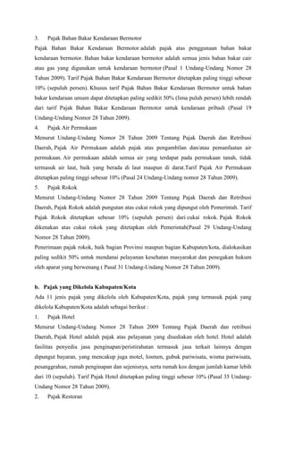3. Pajak Bahan Bakar Kendaraan Bermotor
Pajak Bahan Bakar Kendaraan Bermotor adalah pajak atas penggunaan bahan bakar
kendaraan bermotor. Bahan bakar kendaraan bermotor adalah semua jenis bahan bakar cair
atau gas yang digunakan untuk kendaraan bermotor (Pasal 1 Undang-Undang Nomor 28
Tahun 2009). Tarif Pajak Bahan Bakar Kendaraan Bermotor ditetapkan paling tinggi sebesar
10% (sepuluh persen). Khusus tarif Pajak Bahan Bakar Kendaraan Bermotor untuk bahan
bakar kendaraan umum dapat ditetapkan paling sedikit 50% (lima puluh persen) lebih rendah
dari tarif Pajak Bahan Bakar Kendaraan Bermotor untuk kendaraan pribadi (Pasal 19
Undang-Undang Nomor 28 Tahun 2009).
4. Pajak Air Permukaan
Menurut Undang-Undang Nomor 28 Tahun 2009 Tentang Pajak Daerah dan Retribusi
Daerah, Pajak Air Permukaan adalah pajak atas pengambilan dan/atau pemanfaatan air
permukaan. Air permukaan adalah semua air yang terdapat pada permukaan tanah, tidak
termasuk air laut, baik yang berada di laut maupun di darat.Tarif Pajak Air Permukaan
ditetapkan paling tinggi sebesar 10% (Pasal 24 Undang-Undang nomor 28 Tahun 2009).
5. Pajak Rokok
Menurut Undang-Undang Nomor 28 Tahun 2009 Tentang Pajak Daerah dan Retribusi
Daerah, Pajak Rokok adalah pungutan atas cukai rokok yang dipungut oleh Pemerintah. Tarif
Pajak Rokok ditetapkan sebesar 10% (sepuluh persen) dari cukai rokok. Pajak Rokok
dikenakan atas cukai rokok yang ditetapkan oleh Pemerintah(Pasal 29 Undang-Undang
Nomor 28 Tahun 2009).
Penerimaan pajak rokok, baik bagian Provinsi maupun bagian Kabupaten/kota, dialokasikan
paling sedikit 50% untuk mendanai pelayanan kesehatan masyarakat dan penegakan hukum
oleh aparat yang berwenang ( Pasal 31 Undang-Undang Nomor 28 Tahun 2009).
b. Pajak yang Dikelola Kabupaten/Kota
Ada 11 jenis pajak yang dikelola oleh Kabupaten/Kota, pajak yang termasuk pajak yang
dikelola Kabupaten/Kota adalah sebagai berikut :
1. Pajak Hotel
Menurut Undang-Undang Nomor 28 Tahun 2009 Tentang Pajak Daerah dan retribusi
Daerah, Pajak Hotel adalah pajak atas pelayanan yang disediakan oleh hotel. Hotel adalah
fasilitas penyedia jasa penginapan/peristirahatan termasuk jasa terkait lainnya dengan
dipungut bayaran, yang mencakup juga motel, losmen, gubuk pariwisata, wisma pariwisata,
pesanggrahan, rumah penginapan dan sejenisnya, serta rumah kos dengan jumlah kamar lebih
dari 10 (sepuluh). Tarif Pajak Hotel ditetapkan paling tinggi sebesar 10% (Pasal 35 Undang-
Undang Nomor 28 Tahun 2009).
2. Pajak Restoran
 