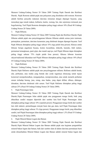 Menurut Undang-Undang Nomor 28 Tahun 2009 Tentang Pajak Daerah dan Retribusi
Daerah, Pajak Restoran adalah pajak atas pelayanan yang disediakan oleh restoran. Restoran
adalah fasilitas penyedia makanan dan/atau minuman dengan dipungut bayaran, yang
mencakup juga rumah makan, kafetaria, kantin, warung, bar, dan sejenisnya termasuk jasa
boga/katering. Tarif Pajak Restoran ditetapkan paling tinggi sebesar 10% (Pasal 40 Undang-
Undang Nomor 28 Tahun 2009).
3. Pajak Hiburan.
Menurut Undang-Undang Nomor 28 Tahun 2009 Tentang Pajak dan Retribusi Daerah, Pajak
Hiburan adalah pajak atas penyelenggaraan hiburan. Hiburan adalah semua jenis tontonan,
pertunjukan, permainan, dan/atau keramaian yang dinikmati dengan dipungut bayaran. Tarif
Pajak Hiburan ditetapkan paling tinggi sebesar 35% (tiga puluh lima persen). Khusus untuk
hiburan berupa pagelaran busana, kontes kecantikan, diskotik, karaoke, klab malam,
permainan ketangkasan, panti pijat, dan mandi uap/spa, tarif Pajak Hiburan dapat ditetapkan
paling tinggi sebesar 75% (tujuh puluh lima persen). Khusus hiburan kesenian
rakyat/tradisional dikenakan tarif Pajak Hiburan ditetapkan paling tinggi sebesar 10% (Pasal
45 Undang-Undang Nomor 28 Tahun 2009).
4. Pajak Reklame
Menurut Undang-Undang Nomor 28 Tahun 2009 Tentang Pajak Daerah dan Retribusi
Daerah, Pajak Reklame adalah pajak atas penyelenggaraan reklame. Reklame adalah benda,
alat, perbuatan, atau media yang bentuk dan corak ragamnya dirancang untuk tujuan
komersial memperkenalkan, menganjurkan, mempromosikan, atau untuk menarik perhatian
umum terhadap barang, jasa, orang, atau badan, yang dapat dilihat, dibaca, didengar,
dirasakan, dan/atau dinikmati oleh umum. Tarif Pajak Reklame ditetapkan paling tinggi
sebesar 25% (Pasal 50 Undang-Undang Nomor 28 Tahun 2009).
5. Pajak Penerangan Jalan
Menurut Undang-Undang Nomor 28 Tahun 2009 Tentang Pajak Daerah dan Retribusi
Daerah, Pajak Penerangan Jalan adalah pajak atas penggunaan tenaga listrik, baik yang
dihasilkan sendiri maupun diperoleh dari sumber lain. Tarif Pajak Penerangan Jalan
ditetapkan paling tinggi sebesar 10% (sepuluh persen). Penggunaan tenaga listrik dari sumber
lain oleh industri, pertambangan minyak bumi dan gas alam, tarif Pajak Penerangan Jalan
ditetapkan paling tinggi sebesar 3% (tiga persen). Penggunaan tenaga listrik yang dihasilkan
sendiri, tarif Pajak Penerangan Jalan ditetapkan paling tinggi sebesar 1,5% (Pasal 55 Undang-
Undang Nomor 28 Tahun 2009).
6. Pajak Mineral Bukan Logam dan Batuan
Menurut Undang-Undang Nomor 28 Tahun 2009 Tentang Pajak Daerah dan Retribusi
Daerah, Pajak Mineral Bukan Logam dan Batuan adalah pajak atas kegiatan pengambilan
mineral bukan logam dan batuan, baik dari sumber alam di dalam dan/atau permukaan bumi
untuk dimanfaatkan. Mineral Bukan Logam dan Batuan adalah mineral bukan logam dan
 