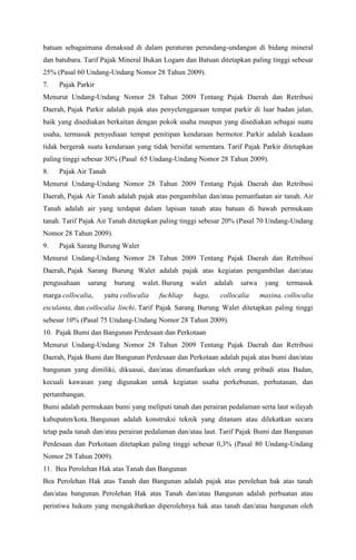 batuan sebagaimana dimaksud di dalam peraturan perundang-undangan di bidang mineral
dan batubara. Tarif Pajak Mineral Bukan Logam dan Batuan ditetapkan paling tinggi sebesar
25% (Pasal 60 Undang-Undang Nomor 28 Tahun 2009).
7. Pajak Parkir
Menurut Undang-Undang Nomor 28 Tahun 2009 Tentang Pajak Daerah dan Retribusi
Daerah, Pajak Parkir adalah pajak atas penyelenggaraan tempat parkir di luar badan jalan,
baik yang disediakan berkaitan dengan pokok usaha maupun yang disediakan sebagai suatu
usaha, termasuk penyediaan tempat penitipan kendaraan bermotor. Parkir adalah keadaan
tidak bergerak suatu kendaraan yang tidak bersifat sementara. Tarif Pajak Parkir ditetapkan
paling tinggi sebesar 30% (Pasal 65 Undang-Undang Nomor 28 Tahun 2009).
8. Pajak Air Tanah
Menurut Undang-Undang Nomor 28 Tahun 2009 Tentang Pajak Daerah dan Retribusi
Daerah, Pajak Air Tanah adalah pajak atas pengambilan dan/atau pemanfaatan air tanah. Air
Tanah adalah air yang terdapat dalam lapisan tanah atau batuan di bawah permukaan
tanah. Tarif Pajak Air Tanah ditetapkan paling tinggi sebesar 20% (Pasal 70 Undang-Undang
Nomor 28 Tahun 2009).
9. Pajak Sarang Burung Walet
Menurut Undang-Undang Nomor 28 Tahun 2009 Tentang Pajak Daerah dan Retribusi
Daerah, Pajak Sarang Burung Walet adalah pajak atas kegiatan pengambilan dan/atau
pengusahaan sarang burung walet. Burung walet adalah satwa yang termasuk
marga collocalia, yaitu collocalia fuchliap haga, collocalia maxina, collocalia
esculanta, dan collocalia linchi. Tarif Pajak Sarang Burung Walet ditetapkan paling tinggi
sebesar 10% (Pasal 75 Undang-Undang Nomor 28 Tahun 2009).
10. Pajak Bumi dan Bangunan Perdesaan dan Perkotaan
Menurut Undang-Undang Nomor 28 Tahun 2009 Tentang Pajak Daerah dan Retribusi
Daerah, Pajak Bumi dan Bangunan Perdesaan dan Perkotaan adalah pajak atas bumi dan/atau
bangunan yang dimiliki, dikuasai, dan/atau dimanfaatkan oleh orang pribadi atau Badan,
kecuali kawasan yang digunakan untuk kegiatan usaha perkebunan, perhutanan, dan
pertambangan.
Bumi adalah permukaan bumi yang meliputi tanah dan perairan pedalaman serta laut wilayah
kabupaten/kota. Bangunan adalah konstruksi teknik yang ditanam atau dilekatkan secara
tetap pada tanah dan/atau perairan pedalaman dan/atau laut. Tarif Pajak Bumi dan Bangunan
Perdesaan dan Perkotaan ditetapkan paling tinggi sebesar 0,3% (Pasal 80 Undang-Undang
Nomor 28 Tahun 2009).
11. Bea Perolehan Hak atas Tanah dan Bangunan
Bea Perolehan Hak atas Tanah dan Bangunan adalah pajak atas perolehan hak atas tanah
dan/atau bangunan. Perolehan Hak atas Tanah dan/atau Bangunan adalah perbuatan atau
peristiwa hukum yang mengakibatkan diperolehnya hak atas tanah dan/atau bangunan oleh
 