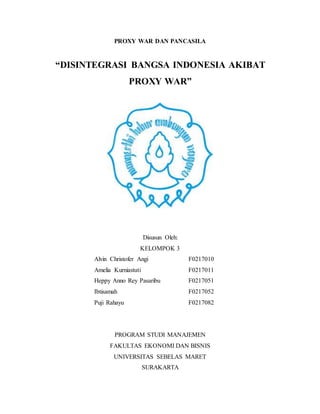 PROXY WAR DAN PANCASILA
“DISINTEGRASI BANGSA INDONESIA AKIBAT
PROXY WAR”
Disusun Oleh:
KELOMPOK 3
Alvin Christofer Angi F0217010
Amelia Kurniastuti F0217011
Heppy Anno Rey Pasaribu F0217051
Ibtisamah F0217052
Puji Rahayu F0217082
PROGRAM STUDI MANAJEMEN
FAKULTAS EKONOMI DAN BISNIS
UNIVERSITAS SEBELAS MARET
SURAKARTA
 