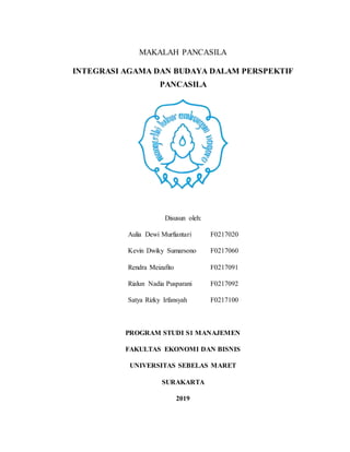 MAKALAH PANCASILA
INTEGRASI AGAMA DAN BUDAYA DALAM PERSPEKTIF
PANCASILA
Disusun oleh:
Aulia Dewi Murfiantari F0217020
Kevin Dwiky Sumarsono F0217060
Rendra Meizafito F0217091
Rialun Nadia Pusparani F0217092
Satya Rizky Irfansyah F0217100
PROGRAM STUDI S1 MANAJEMEN
FAKULTAS EKONOMI DAN BISNIS
UNIVERSITAS SEBELAS MARET
SURAKARTA
2019
 