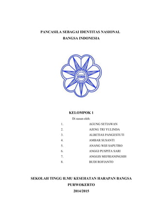PANCASILA SEBAGAI IDENTITAS NASIONAL 
BANGSA INDONESIA 
KELOMPOK 1 
Di susun oleh: 
1. AGUNG SETIAWAN 
2. AJENG TRI YULINDA 
3. ALBETIAS PANGESTUTI 
4. AMBAR SUSANTI 
5. ANANG WIJI SAPUTRO 
6. ANGGI PUSPITA SARI 
7. ANGGIS MEFRIANINGSIH 
8. BUDI ROFIANTO 
SEKOLAH TINGG ILMU KESEHATAN HARAPAN BANGSA 
PURWOKERTO 
2014/2015 
i 
 
