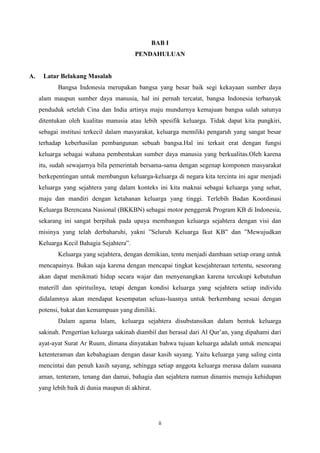 BAB I
PENDAHULUAN

A.

Latar Belakang Masalah
Bangsa Indonesia merupakan bangsa yang besar baik segi kekayaan sumber daya
alam maupun sumber daya manusia, hal ini pernah tercatat, bangsa Indonesia terbanyak
penduduk setelah Cina dan India artinya maju mundurnya kemajuan bangsa salah satunya
ditentukan oleh kualitas manusia atau lebih spesifik keluarga. Tidak dapat kita pungkiri,
sebagai institusi terkecil dalam masyarakat, keluarga memiliki pengaruh yang sangat besar
terhadap keberhasilan pembangunan sebuah bangsa.Hal ini terkait erat dengan fungsi
keluarga sebagai wahana pembentukan sumber daya manusia yang berkualitas.Oleh karena
itu, sudah sewajarnya bila pemerintah bersama-sama dengan segenap komponen masyarakat
berkepentingan untuk membangun keluarga-keluarga di negara kita tercinta ini agar menjadi
keluarga yang sejahtera yang dalam konteks ini kita maknai sebagai keluarga yang sehat,
maju dan mandiri dengan ketahanan keluarga yang tinggi. Terlebih Badan Koordinasi
Keluarga Berencana Nasional (BKKBN) sebagai motor penggerak Program KB di Indonesia,
sekarang ini sangat berpihak pada upaya membangun keluarga sejahtera dengan visi dan
misinya yang telah derbaharuhi, yakni ”Seluruh Keluarga Ikut KB” dan ”Mewujudkan
Keluarga Kecil Bahagia Sejahtera”.
Keluarga yang sejahtera, dengan demikian, tentu menjadi dambaan setiap orang untuk
mencapainya. Bukan saja karena dengan mencapai tingkat kesejahteraan tertentu, seseorang
akan dapat menikmati hidup secara wajar dan menyenangkan karena tercukupi kebutuhan
materill dan spirituilnya, tetapi dengan kondisi keluarga yang sejahtera setiap individu
didalamnya akan mendapat kesempatan seluas-luasnya untuk berkembang sesuai dengan
potensi, bakat dan kemampuan yang dimiliki.
Dalam agama Islam, keluarga sejahtera disubstansikan dalam bentuk keluarga
sakinah. Pengertian keluarga sakinah diambil dan berasal dari Al Qur’an, yang dipahami dari
ayat-ayat Surat Ar Ruum, dimana dinyatakan bahwa tujuan keluarga adalah untuk mencapai
ketenteraman dan kebahagiaan dengan dasar kasih sayang. Yaitu keluarga yang saling cinta
mencintai dan penuh kasih sayang, sehingga setiap anggota keluarga merasa dalam suasana
aman, tenteram, tenang dan damai, bahagia dan sejahtera namun dinamis menuju kehidupan
yang lebih baik di dunia maupun di akhirat.

ii

 