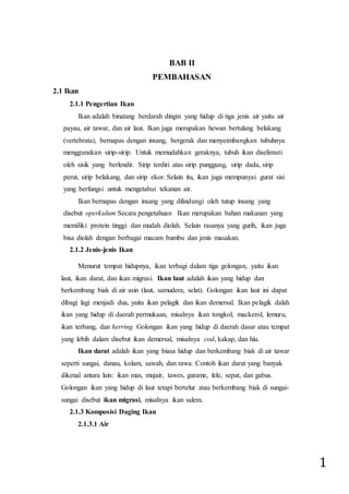 1
BAB II
PEMBAHASAN
2.1 Ikan
2.1.1 Pengertian Ikan
Ikan adalah binatang berdarah dingin yang hidup di tiga jenis air yaitu air
payau, air tawar, dan air laut. Ikan juga merupakan hewan bertulang belakang
(vertebrata), bernapas dengan insang, bergerak dan menyeimbangkan tubuhnya
menggunakan sirip-sirip. Untuk memudahkan geraknya, tubuh ikan diselimuti
oleh sisik yang berlendir. Sirip terdiri atas sirip punggung, sirip dada, sirip
perut, sirip belakang, dan sirip ekor. Selain itu, ikan juga mempunyai gurat sisi
yang berfungsi untuk mengetahui tekanan air.
Ikan bernapas dengan insang yang dilindungi oleh tutup insang yang
disebut operkulum Secara pengetahuan Ikan merupakan bahan makanan yang
memiliki protein tinggi dan mudah diolah. Selain rasanya yang gurih, ikan juga
bisa diolah dengan berbagai macam bumbu dan jenis masakan.
2.1.2 Jenis-jenis Ikan
Menurut tempat hidupnya, ikan terbagi dalam tiga golongan, yaitu ikan
laut, ikan darat, dan ikan migrasi. Ikan laut adalah ikan yang hidup dan
berkembang biak di air asin (laut, samudera, selat). Golongan ikan laut ini dapat
dibagi lagi menjadi dua, yaitu ikan pelagik dan ikan demersal. Ikan pelagik dalah
ikan yang hidup di daerah permukaan, misalnya ikan tongkol, mackerol, lemuru,
ikan terbang, dan herring. Golongan ikan yang hidup di daerah dasar atau tempat
yang lebih dalam disebut ikan demersal, misalnya cod, kakap, dan hiu.
Ikan darat adalah ikan yang biasa hidup dan berkembang biak di air tawar
seperti sungai, danau, kolam, sawah, dan rawa. Contoh ikan darat yang banyak
dikenal antara lain: ikan mas, mujair, tawes, gurame, lele, sepat, dan gabus.
Golongan ikan yang hidup di laut tetapi bertelur atau berkembang biak di sungai-
sungai disebut ikan migrasi, misalnya ikan salem.
2.1.3 Komposisi Daging Ikan
2.1.3.1 Air
 