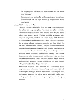 dari Negara pihak franchisor atau cukup diambil saja dari Negara
        pihak franchisee.
        Hukum tentang bea cukai apakah lebih menguntungkan barang-barang
        tertentu dipasok dari luar negeri atau cukup menghandalkan produk
        lokal semata.
Langkah Untuk Memperoleh Hak
     Perjanjian waralaba tersbur adalah salah satu aspek perlindungan hukum
     dari pihak lain yang merugikan. Jika salah satu pihak melakukan
     pelanggran maka pihak lainnya dapat menuntut pihak tersebut dengan
     hukum yang berlaku. Pejanjia Waralaba (franchise Agreement) berisi
     kumpulan persyaratam, ketentuan dan komitmen yang telah ditentukan
     oleh franchisor kepad para franchisee-nya. Hal-hal yang diatur oleh hukum
     dan perundang-undangan merupakan das sollen yang harus ditaati oleh
     para pihak dalam perjanjian waralaba. Jika para pelaku usaha mematuhi
     peraturan yang berlaku maka tidak akan terjadi masalah. Dalam perjanjian
     waralaba tercantum ketentuan berkaitan dengan hak dn kewajiaban antara
     franchisor dengan franchisee, misalnya hak territorial yang dimiliki
     franchisee, persyartan lokasi, ketentuan pelatihan, biaya-biaya yang harus
     dibayarkan oleh franchisee kepada franchisor, ketentuan dengan lama dan
     perpanjangannya perjanjian waralaba dan ketentuan lain yang mengatur
     hubungan antara franchisee dengan franchisor.
     Sebagaimana perjanjian pada umumnya ada kemungkinan terjadi
     wanprestasi dalam pelaksanaan waralaba. Wanprestasi dapat terjadi bila
     salah satu pihak melanggar atau tidak melaksanakan kewajiban yang sudah
     tertera dalam perjanjian. Jika karena adanya wanprestasi tersebut maka
     pihak yang dirugikan bias meminta ganti rugi kepada pihak yang
     merugikan.




                                                                            10
 