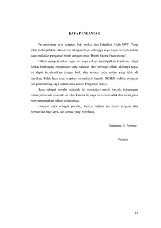 KATA PENGANTAR


     Pertama-tama saya ucapkan Puji syukur atas kehadirat Allah SWT. Yang
telah melimpahkan rahmat dan hidayah-Nya, sehingga saya dapat menyelesaikan
tugas makalah pengantar bisnis dengan tema “Bisnis Secara Franchising”.
     Dalam menyelesaikan tugas ini saya cukup mendapatkan kesulitan, tetapi
berkat bimbingan, pengarahan serta bantuan dari berbagai pihak, akhirnya tugas
ini dapat terselesaikan dengan baik dan selesai pada waktu yang telah di
tentukan. Tidak lupa saya ucapkan terimakasih kepada DOSEN. selaku pengajar
dan pembimbing saya dalam mata kuliah Pengantar Bisnis.
     Saya sebagai penulis makalah ini menyadari masih banyak kekurangan
dalam penulisan makalah ini. oleh karena itu saya menerima kritik dan saran guna
menyempurnakan tulisan selanjutnya.
     Harapan saya sebagai penulis, kiranya tulisan ini dapat berguna dan
bermanfaat bagi saya, dan semua yang membaca.



                                                          Pariaman, 11 Februari



                                                                 Penulis




                                                                             12
 