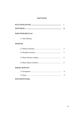 DAFTAR ISI



KATA PENGANTAR ..........................................................................                   i

DAFTAR ISI .........................................................................................        ii


BAB I PENDAHULUAN


          1.1 latar belakang


BAB II ISI


          2.1 Definisi Franchise .................................................................          2

          2.2 Membeli Franchise ................................................................            5


          2.3 Biaya franchise meliputi .......................................................              6


          2.4 Dasar Hukum Franchise .......................................................                 8


BAB III PENUTUP

          3.1 Kesimpulan ...........................................................................        11

          3.2 Saran .....................................................................................   11

DAFTAR PUSTAKA




                                                                                                                 13
 