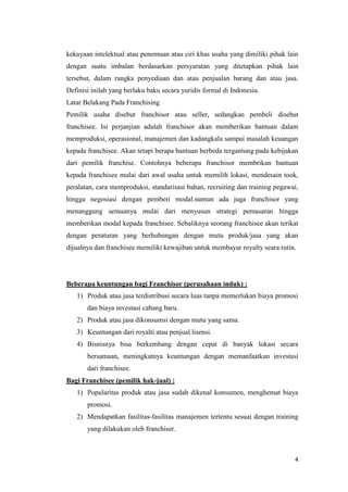 kekayaan intelektual atau penemuan atau ciri khas usaha yang dimiliki pihak lain
dengan suatu imbalan berdasarkan persyaratan yang ditetapkan pihak lain
tersebut, dalam rangka penyediaan dan atau penjualan barang dan atau jasa.
Definisi inilah yang berlaku baku secara yuridis formal di Indonesia.
Latar Belakang Pada Franchising
Pemilik usaha disebut franchisor atau seller, sedangkan pembeli disebut
franchisee. Isi perjanjian adalah franchisor akan memberikan bantuan dalam
memproduksi, operasional, manajemen dan kadangkala sampai masalah keuangan
kepada franchisee. Akan tetapi berapa bantuan berbeda tergantung pada kebijakan
dari pemilik franchise. Contohnya beberapa franchisor membrikan bantuan
kepada franchisee mulai dari awal usaha untuk memilih lokasi, mendesain took,
peralatan, cara memproduksi, standarisasi bahan, recruiting dan training pegawai,
hingga negosiasi dengan pemberi modal.namun ada juga franchisor yang
menanggung semuanya mulai dari menyusun strategi pemasaran hingga
memberikan modal kepada franchisee. Sebaliknya seorang franchisee akan terikat
dengan peraturan yang berhubungan dengan mutu produk/jasa yang akan
dijualnya dan franchisee memiliki kewajiban untuk membayar royalty seara rutin.




Beberapa keuntungan bagi Franchisor (perusahaan induk) :
   1) Produk atau jasa terdistribusi secara luas tanpa memerlukan biaya promosi
       dan biaya investasi cabang baru.
   2) Produk atau jasa dikonsumsi dengan mutu yang sama.
   3) Keuntungan dari royalti atau penjual lisensi.
   4) Bisnisnya bisa berkembang dengan cepat di banyak lokasi secara
       bersamaan, meningkatnya keuntungan dengan memanfaatkan investasi
       dari franchisee.
Bagi Franchisee (pemilik hak-jual) :
   1) Popularitas produk atau jasa sudah dikenal konsumen, menghemat biaya
       promosi.
   2) Mendapatkan fasilitas-fasilitas manajemen tertentu sesuai dengan training
       yang dilakukan oleh franchiser.



                                                                               4
 