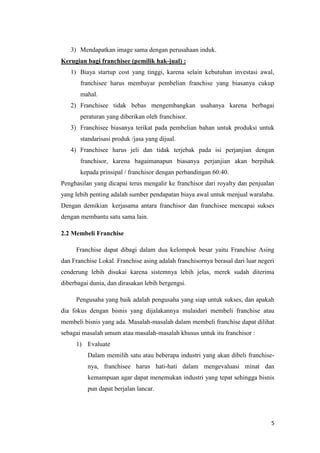 3) Mendapatkan image sama dengan perusahaan induk.
Kerugian bagi franchisee (pemilik hak-jual) :
   1) Biaya startup cost yang tinggi, karena selain kebutuhan investasi awal,
       franchisee harus membayar pembelian franchise yang biasanya cukup
       mahal.
   2) Franchisee tidak bebas mengembangkan usahanya karena berbagai
       peraturan yang diberikan oleh franchisor.
   3) Franchisee biasanya terikat pada pembelian bahan untuk produksi untuk
       standarisasi produk /jasa yang dijual.
   4) Franchisee harus jeli dan tidak terjebak pada isi perjanjian dengan
       franchisor, karena bagaimanapun biasanya perjanjian akan berpihak
       kepada prinsipal / franchisor dengan perbandingan 60:40.
Penghasilan yang dicapai terus mengalir ke franchisor dari royalty dan penjualan
yang lebih penting adalah sumber pendapatan biaya awal untuk menjual waralaba.
Dengan demikian kerjasama antara franchisor dan franchisee mencapai sukses
dengan membantu satu sama lain.

2.2 Membeli Franchise

     Franchise dapat dibagi dalam dua kelompok besar yaitu Franchise Asing
dan Franchise Lokal. Franchise asing adalah franchisornya berasal dari luar negeri
cenderung lebih disukai karena sistemnya lebih jelas, merek sudah diterima
diberbagai dunia, dan dirasakan lebih bergengsi.

     Pengusaha yang baik adalah pengusaha yang siap untuk sukses, dan apakah
dia fokus dengan bisnis yang dijalakannya mulaidari membeli franchise atau
membeli bisnis yang ada. Masalah-masalah dalam membeli franchise dapat dilihat
sebagai masalah umum atau masalah-masalah khusus untuk itu franchisor :
     1) Evaluate
          Dalam memilih satu atau beberapa industri yang akan dibeli franchise-
          nya, franchisee harus hati-hati dalam mengevaluasi minat dan
          kemampuan agar dapat menemukan industri yang tepat sehingga bisnis
          pun dapat berjalan lancar.




                                                                                5
 