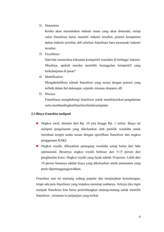 2) Determine
         Ketika akan menentukan industri mana yang akan dimasuki, setiap
         calon franchisee harus meneliti industri tersebut, potensi kompetitor
         dalam industri tersebut, dsb sebelum franchisee baru memasuki industri
         tersebut.
     3) Excellence
         Hati-hati memeriksa kekuatan kompetitif waralaba di berbagai industri.
         Misalnya, apakah mereka memiliki keunggulan kompetitif yang
         berkelanjutan di pasar?
     4) Identification
         Mengidentifikasi sebuah franchisor yang sesuai dengan potensi yang
         terbaik dalam hal dukungan, sejarah, rencana ekspansi, dll
     5) Discuss
         Franchisees menghubungi franchisor untuk mendiskusikan pengalaman
         serta membandingkanfranchisorlainkesempatan.

2.3 Biaya franchise meliputi

       Ongkos awal, dimulai dari Rp. 10 juta hingga Rp. 1 miliar. Biaya ini
       meliputi pengeluaran yang dikeluarkan oleh pemilik waralaba untuk
       membuat tempat usaha sesuai dengan spesifikasi franchisor dan ongkos
       penggunaan HAKI.
       Ongkos royalti, dibayarkan pemegang waralaba setiap bulan dari laba
       operasional. Besarnya ongkos royalti berkisar dari 5-15 persen dari
       penghasilan kotor. Ongkos royalti yang layak adalah 10 persen. Lebih dari
       10 persen biasanya adalah biaya yang dikeluarkan untuk pemasaran yang
       perlu dipertanggungjawabkan.

   Franchise saat ini memang sedang popular dan menjanjikan kenuntungan,
   tetapi ada pula franchisee yang terpaksa menutup usahanya. Artinya jika ingin
   menjadi franchisee kita harus pertimbangkan matang-matang untuk memilih
   franchisor , terutama isi perjanjian yang terikat




                                                                              6
 