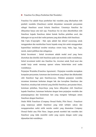 Franchise Fee (Biaya Pembelian Hak Waralaba) :

Franchise Fee adalah biaya pembelian hak waralaba yang dikeluarkan oleh
pembeli waralaba (franchisee) setelah dinyatakan memenuhi persyaratan
sebagai franchisee sesuai kriteria franchisor. Umumnya franchise fee
dibayarkan hanya satu kali saja. Franchisee fee ini akan dikembalikan oleh
franchisor kepada franchisee dalam bentuk fasilitas pelatihan awal, dan
dukungan set up awal dari outlet pertama yang akan dibuka oleh franchisee.
Hak Cipta (Copyright) : Hak cipta adalah hak eklusif sesesorang untuk
menggunakan dan memberikan lisensi kepada orang lain untuk menggunakan
kepemilikan intelektual tersebut misalnya sistem kerja, buku, lagu, logo,
merek, materi publikasi dan sebagainya.
Initial Investment : Initial investment adalah modal awal yang harus
disetorkan dan dimiliki oleh franchisee pada saat memulai usaha waralabanya.
Initial investment terdiri atas franchise fee, investasi untuk fixed asset dan
modal kerja untuk menutup operasi selama bulan-bulan awal usaha
waralabanya.
Perjanjian Waralaba (Franchise Agreement) : Perjanjian waralaba merupakan
kumpulan persyaratan, ketentuan dan komitment yang dibuat dan dikehendaki
oleh franchisor bagi para franchisee-nya. Didalam perjanjian waralaba
tercantum ketentuan berkaitan dengan hak dan kewajiban franchisee dan
franchisor, misalnya hak teritorial yang dimiliki franchisee, persyaratan lokasi,
ketentuan pelatihan, biaya-biaya yang harus dibayarkan oleh franchisee
kepada franchisor, ketentuan berkaitan dengan lama perjanjian waralaba dan
perpanjangannya dan ketetentuan lain yang mengatur hubungan antara
franchisee dengan franchisor.
Outlet Milik Franchisor (Company Owned Outlet, Pilot Store) : Franchisor
yang terpercaya adalah franchisor yang telah terbukti sukses dan
mengoperasikan outlet milik mereka sendiri yang dinamakan Company
Owned Outlet atau Pilot Store. Jangan pernah membeli hak waralaba dari
franchisor yang tidak memiliki outlet yang sejenis dengan outlet yang
dipasarkan hak waralabnya.



                                                                               7
 