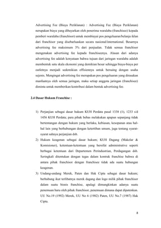 Advertising Fee (Biaya Periklanan) : Advertising Fee (Biaya Periklanan)
   nerupakan biaya yang dibayarkan oleh penerima waralaba (franchisee) kepada
   pemberi waralaba (franchisor) untuk membiayai pos pengeluaran/belanja iklan
   dari franchisor yang disebarluaskan secara nasional/international. Besarnya
   advertising fee maksimum 3% dari penjualan. Tidak semua franchisor
   mengenakan advertising fee kepada franchiseenya. Alasan dari adanya
   advertising fee adalah kenyataan bahwa tujuan dari jaringan waralaba adalah
   membentuk satu skala ekonomi yang demikian besar sehingga biaya-biaya per
   outletnya menjadi sedemikian effisiennya untuk bersaing dengan usaha
   sejenis. Mengingat advertising fee merupakan pos pengeluaran yang dirasakan
   manfaatnya oleh semua jaringan, maka setiap anggota jaringan (franchisee)
   diminta untuk memberikan kontribusi dalam bentuk advertising fee.


2.4 Dasar Hukum Franchise :



   1) Perjanjian sebagai dasar hukum KUH Perdata pasal 1338 (1), 1233 s/d
      1456 KUH Perdata; para pihak bebas melakukan apapun sepanjang tidak
      bertentangan dengan hukum yang berlaku, kebiasan, kesopanan atau hal-
      hal lain yang berhubungan dengan ketertiban umum, juga tentang syarat-
      syarat sahnya perjanjian dsb.
   2) Hukum keagenan sebagai dasar hukum; KUH Dagang (Makelar &
      Komisioner), ketentuan-ketentuan yang bersifat administrative seperti
      berbagai ketentuan dari Departemen Perindustrian, Perdagangan dsb.
      Seringkali ditentukan dengan tegas dalam kontrak franchise bahwa di
      antara pihak franchisor dengan franchisee tidak ada suatu hubungan
      keagenan.
   3) Undang-undang Merek, Paten dan Hak Cipta sebagai dasar hukum;
      berhubung ikut terlibatnya merek dagang dan logo milik pihak franchisor
      dalam suatu bisnis franchise, apalagi dimungkinkan adanya suatu
      penemuan baru oleh pihak franchisor, penemuan dimana dapat dipatenkan.
      UU No.19 (1992) Merek, UU No 6 (1982) Paten, UU No.7 (1987) Hak
      Cipta.


                                                                            8
 