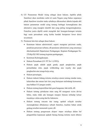 4) UU Penanaman Modal Asing sebagai dasar hukum; Apabila pihak
   franchisor akan membuka outlet di suatu Negara yang bukan negaranya
   pihak franchisor tersebut maka sebaiknya dikonsultasi dahulu kepada ahli
   hukum penanaman modal asing tentang berbagai kemungkinana dan
   alternative yang mungkin diambil dan yang paling menguntungkannya.
   Franchise justru dipilih untuk mengelak dari larangan-larangan tertentu
   bagi suatu perusahaan asing ketika hendak beroperasi lewat direct
   investment.
5) Peraturan lain-lain sebagai dasar hukum:
       Ketentuan hukum administratif, seperti mengenai perizinan usaha,
       pendirian perseroan terbatas, dll peraturan administrasi yang umumnya
       dikeluarkanoleh Departemen Perdagangan. Kepmen Perdagangan No.
       376/Kp/XI/1983 tentang kegiatan perdagangan.
       Ketentuan Ketenagakerjaan.
       Hukum Perusahaan (UU PT No 1 (1995)).
       Hukum pajak adalah pajak ganda, pajak penghasilan, pajak
       pertambahan nilai, pajak withholding atas royalty dan pajak
       penghasilan atas tenaga kerja asing.
       Hukum persaingan,
       Hukum industri bidang tertentu misalnya aturan tentang standar mutu,
       kebersihan dan aturan lain lain yang bertujuan melindungi konsumen,
       atau bahkan UU pangan sendiri.
       Hukum tentang kepemilikan hak guna bangunan, hak milik, dll.
       Hukum tentang pertukaran mata uang RI menganut rezim devisa
       bebas, maka tidak ada larangan maupun batasan terhadap keluar
       masuknya valuta asing dari/ke Indonesia.
       Hukum tentang rencana tata ruang; apakah wilayah tersebut
       memungkinkan dibukannya sebuah franchise, kualitas bahan untuk
       gedung tersebut memenuhi syarat, dll.
       Hukum tentang pengawasan ekspor/ impor misalnya dalam hal
       pengambilan keputusan apakah barang barang tertentu mesti dibawa




                                                                          9
 