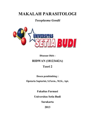 MAKALAH PARASITOLOGI
Toxoplasma Gondii
Disusun Oleh :
RIDWAN (18123442A)
Teori 2
Dosen pembimbing :
Opstaria Saptarini, S.Farm., M.Si., Apt.
Fakultas Farmasi
Universitas Setia Budi
Surakarta
2013
 