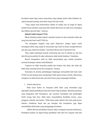 kesehatan utama bagi semua masyarakat yang terpapar polusi debu batubara ini,
seperti penyakit jantung, kerusakan fungsi hati dan stroke.
"Yang sangat kami khawatirkan adalah ini terjadi saat ini tetapi ke depan
jumlah kereta batubara yang akan hilir mudik dikawasan ini akan terus meningkat
dua bahkan tiga kali lipat,” tuturnya.
Industri tolak temuan CTAG
Meski demikian pihak industri menolak temuan ini dan menyebut tidak ada
yang baru dari hasil studi CTAG ini.
"Ini merupakan langkah yang patut diapresiasi sebagai upaya untuk
menangani debat yang terjadi di masyarakat tapi studi ini hanya mengkonfirmasi
apa-apa yang sudah kita ketahui,” kata Katie Brassil dari Centennial Coal.
"Kita sudah melakukan banyak monitoring dan riset di daerah ini, dan kita
tahu 86 persen partikel di udara sebenarnya tidak terkait batubara,” bantahnya.
Brassil mengatakan studi itu tidak menyarankan agar standar kesehatan
nasional terlampau selama studi dilakukan.
"Laporan ini tidak menyebut jumlah dan kualitas dari debu, dan tidak ada
bukti kalau menutup kereta bisa menjamin," katanya.
Sementara itu otoritas perlindungan lingkungan menyambut baik hasil studi
CTAG ini dan berjanji akan mempelajari lebih detail temuan mereka. Khususnya
mengenai isu debu kereta dan emisi dari kereta yang mengangkut batubara.

1. Analisa data kasus:
Pada kasus kedua ini mengenai debu halus yang mematikan juga
diproduksi dalam pembakaran batu bara buruk bagi kesehatan. Menurut penelitian
yang ditugaskan oleh Greenpeace, ada ancaman mematikan dari pembangkit
listrik tenaga batu bara. Debu halus menyebabkan bronkhitis kronis, asma,
gangguan sirkulasi dan kanker. Tidak hanya pada industri batu bara pada proses
industri, kebakaran hutan dan gas buangan alat transportasi juga dapat
menimbulkan debu halus yang mengganggu kesehatan.
Akibat aktivitas perubahan manusia udara seringkali menurun kualitasnya.
Perubahan kualitas ini dapat berupa perubahan sifat-sifat fisis maupun sifat-sifat

 