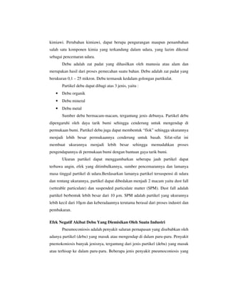 kimiawi. Perubahan kimiawi, dapat berupa pengurangan maupun penambahan
salah satu komponen kimia yang terkandung dalam udara, yang lazim dikenal
sebagai pencemaran udara.
Debu adalah zat padat yang dihasilkan oleh manusia atau alam dan
merupakan hasil dari proses pemecahan suatu bahan. Debu adalah zat padat yang
berukuran 0,1 – 25 mikron. Debu termasuk kedalam golongan partikulat.
Partikel debu dapat dibagi atas 3 jenis, yaitu :
•

Debu organik

•

Debu mineral

•

Debu metal
Sumber debu bermacam-macam, tergantung jenis debunya. Partikel debu

dipengaruhi oleh daya tarik bumi sehingga cenderung untuk mengendap di
permukaan bumi. Partikel debu juga dapat membentuk “flok” sehingga ukurannya
menjadi lebih besar permukaannya cenderung untuk basah. Sifat-sifat ini
membuat ukurannya menjadi lebih besar sehingga memudahkan proses
pengendapannya di permukaan bumi dengan bantuan gaya tarik bumi.
Ukuran partikel dapat menggambarkan seberapa jauh partikel dapat
terbawa angin, efek yang ditimbulkannya, sumber pencemarannya dan lamanya
masa tinggal partikel di udara.Berdasarkan lamanya partikel tersuspensi di udara
dan rentang ukurannya, partikel dapat dibedakan menjadi 2 macam yaitu dust fall
(setteable particulate) dan suspended particulate matter (SPM). Dust fall adalah
partikel berbentuk lebih besar dari 10 µm. SPM adalah partikel yang ukurannya
lebih kecil dari 10µm dan keberadaannya terutama berasal dari proses industri dan
pembakaran.
Efek Negatif Akibat Debu Yang Diemisikan Oleh Suatu Industri
Pneumoconiosis adalah penyakit saluran pernapasan yang disebabkan oleh
adanya partikel (debu) yang masuk atau mengendap di dalam paru-paru. Penyakit
pnemokoniosis banyak jenisnya, tergantung dari jenis partikel (debu) yang masuk
atau terhisap ke dalam paru-paru. Beberapa jenis penyakit pneumoconiosis yang

 