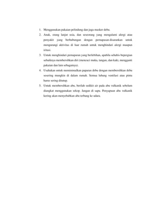 1. Menggunakan pakaian pelindung dan juga masker debu.
2. Anak, orang lanjut usia, dan seseorang yang mengalami alergi atau
penyakit

yang

berhubungan

dengan

pernapasan disarankan

untuk

mengurangi aktivitas di luar rumah untuk menghindari alergi maupun
iritasi.
3. Untuk menghindari pemaparan yang berlebihan, apabila sehabis bepergian
sebaiknya membersihkan diri (mencuci muka, tangan, dan kaki, mengganti
pakaian dan lain sebagainya).
4. Usahakan untuk meminimalkan paparan debu dengan membersihkan debu
sesering mungkin di dalam rumah. Semua lubang ventilasi atau pintu
harus sering ditutup.
5. Untuk membersihkan abu, berilah sedikit air pada abu vulkanik sebelum
diangkat menggunakan sekop. Jangan di sapu. Penyapuan abu vulkanik
kering akan menyebabkan abu terbang ke udara.

 