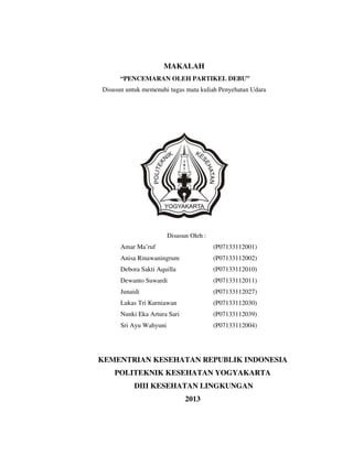 MAKALAH
“PENCEMARAN OLEH PARTIKEL DEBU”
Disusun untuk memenuhi tugas mata kuliah Penyehatan Udara

Disusun Oleh :
Amar Ma’ruf

(P07133112001)

Anisa Rinawaningrum

(P07133112002)

Debora Sakti Aquilla

(P07133112010)

Dewanto Suwardi

(P07133112011)

Junaidi

(P07133112027)

Lukas Tri Kurniawan

(P07133112030)

Nunki Eka Artura Sari

(P07133112039)

Sri Ayu Wahyuni

(P07133112004)

KEMENTRIAN KESEHATAN REPUBLIK INDONESIA
POLITEKNIK KESEHATAN YOGYAKARTA
DIII KESEHATAN LINGKUNGAN
2013

 