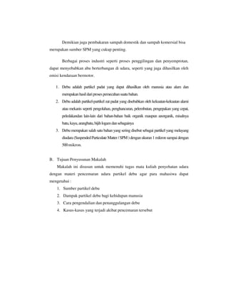 Demikian juga pembakaran sampah domestik dan sampah komersial bisa
merupakan sumber SPM yang cukup penting.
Berbagai proses industri seperti proses penggilingan dan penyemprotan,
dapat menyebabkan abu berterbangan di udara, seperti yang juga dihasilkan oleh
emisi kendaraan bermotor.
1. Debu adalah partikel padat yang dapat dihasilkan oleh manusia atau alam dan
merupakan hasil dari proses pemecahan suatu bahan.
2. Debu adalah partikel-partikel zat padat yang disebabkan oleh kekuatan-kekuatan alami
atau mekanis seperti pengolahan, penghancuran, pelembutan, pengepakan yang cepat,
peledakandan lain-lain dari bahan-bahan baik organik maupun anorganik, misalnya
batu, kayu, arangbatu, bijih logam dan sebagainya
3. Debu merupakan salah satu bahan yang sering disebut sebagai partikel yang melayang
diudara (Suspended Particulate Matter / SPM ) dengan ukuran 1 mikron sampai dengan
500 mikron.

B. Tujuan Penyusunan Makalah
Makalah ini disusun untuk memenuhi tugas mata kuliah penyehatan udara
dengan materi pencemaran udara partikel debu agar para mahasiwa dapat
mengetahui :
1. Sumber partikel debu
2. Dampak partikel debu bagi kehidupan manusia
3. Cara pengendalian dan penanggulangan debu
4. Kasus-kasus yang terjadi akibat pencemaran tersebut

 