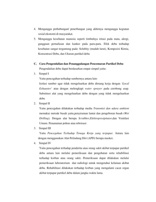 4. Menganggu perhubungan/ penerbangan yang akhirnya menganggu kegiatan
sosial ekonomi di masyarakat.
5. Menganggu kesehatan manusia seperti timbulnya iritasi pada mata, alergi,
gangguan pernafasan dan kanker pada paru-paru. Efek debu terhadap
kesehatan sangat tergantung pada: Solubity (mudah larut), Komposisi Kimia,
Konsentrasi Debu, dan Ukuran partikel debu

C. Cara Pengendalian dan Penanggulangan Pencemaran Partikel Debu
Pengendalian debu dapat berdasarkan empat simpul yaitu:
1.

Simpul I
Yaitu pencegahan terhadap sumbernya antara lain:
Isolasi sumber agar tidak mengeluarkan debu diruang kerja dengan ‘Local
Exhauster’ atau dengan melengkapi water sprayer pada cerobong asap.
Substitusi alat yang mengeluarkan debu dengan yang tidak mengeluarkan
debu

2.

Simpul II
Yaitu pencegahan dilakukan terhadap media Transmisi dan udara ambient
memakai metode basah yaitu,penyiraman lantai dan pengeboran basah (Wet
Drilling). Dengan alat berupa Scrubber,Elektropresipitator,dan Ventilasi
Umum. Penanaman pohon atau reboisasi

3.

Simpul III
Yaitu Pencegahan Terhadap Tenaga Kerja yang terpapar. Antara lain
dengan menggunakan Alat Pelindung Diri (APD) berupa masker.

4.

Simpul IV
Yaitu pencegahan terhadap penderita atau orang sakit akibat terpapar partikel
debu antara lain melalui pemeriksaan dan pengobatan serta rehabilitasi
terhadap korban atau orang sakit. Pemeriksaan dapat dilakukan melalui
pemeriksaan laboratorium dan radiologi untuk mengetahui kelainan akibat
debu. Rehabilitasi dilakukan terhadap korban yang mengalami cacat organ
akibat terpapar partikel debu dalam jangka waktu lama.

 