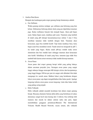 1. Analisa Data Kasus
Dampak dan kandungan pada erupsi gunung berapi diantaranya adalah:
a. Gas Sulfatara
Waktu gunung meletus terdapat gas sulfatara atau belerang yang ikut
keluar. Sebenarnya belerang dalam skala yang pas diperlukan tanaman
juga. Kalau (sulfatara) banyak lalu menjadi hujan. Akan jadi hujan
asam. Kalau hujan asam, tanahnya jadi asam. Tanaman yang tumbuh
di tanah yang pH (derajat keasamannya)-nya sekitar 3 atau 4 bisa
membuat tanaman tidak tumbuh dengan baik. Tanaman akan
keracunan, juga bisa tumbuh kerdil. Tapi kalau tanahnya basa, kena
hujan asam bisa mendekati netral. Tanah netral itu mengarah ke pH 7,
itu tanah yang bagus. Kalau tanah pH-nya rendah maka unsur
aluminium dan besi mudah larut sehingga tanaman akan keracunan
atau kerdil. Sebaliknya di tanah yang basa, tanaman juga tidak bisa
tumbuh baik karena unsur-unsurnya tidak mudah diserap tanaman.
b. Awan Panas
Awan panas dari erupsi gunung berapi inilah yang paling bahaya
dalam ancaman penyakit jiwa. Serangan awan panas yang sangat
tinggi suhunya hingga mencapai 600 derajat celcius dan kecepatannya
yang tinggi hingga 100 km per jam ini sangat sulit dihindari bila tidak
mengungsi ke saerah aman. Bahkan lokasi yang berdekatan dengan
lokasi awan panas saja dapat mengakibatkan luka bakar parah. Apalagi
langsung terkena awan panas secara langsung. Luka luka bakar inilah
yang paling sering terjadi.
c. Debu Vulkanik
Debu vulkanik adalah masalah kesehatan lain dalam erupsi gunung
berapi. Biasanya diameter butiran debu-debu yang bertebaran di udara
ukurannya sangat kecil atau kurang dari 2 mikron, bisa terhirup oleh
manusia dan masuk ke dalam saluran nafas dan paru, dapat
menimbulkan

gangguan

pernafasan.Menurut

The

International

Volcanic Health Hazard Network, secara umum, abu vulkanik

 