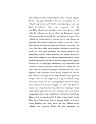 menyebabkan masalah kesehatan. Namun selain kesehatan, ada juga
dampak yang yang ditimbulkan oleh abu dari gunung itu. Abu
vulkanik yang baru saja jatuh memiliki kandungan lapisan asam yang
dapat

menyebabkan

iritasi

pada

paru-paru,

kulit

dan

mata. Debu vulkanik runcing dan keras karena bahan dasarnya adalah
silika. Hal itu hampir sama dengan bahan kaca. Dipecah dari magma.
Jadi magma merah dipecah jadi debu dan sifatnya menggerus. Debu
vulkanik ini pembentukannya langsung karena ada tekanan gas
magmatik. Fragmentasinya berbentuk material sejenis kaca (glass).
Ketika gunung berapi meluncurkan debu vulkanik, unsur-unsur yang
keluar tidak hanya silika, tetapi juga besi, aluminium, serta berbagai
macam gas. Debu yang dikeluarkan oleh gunung meletus ini juga
mengandung mineral kwarsa, kristobalit atau tridimit. Mineral ini
adalah kristal silika bebas yang diketahui dapat menyebabkan silicosis
atau kerusakan saluran nafas kecil di paru sehingga terjadi gangguan
pertukaran gas di alveolus paru. Orang-orang yang terpapar oleh debu
vulkanik ini biasanya mengalami keluhan pada mata, hidung, kulit dan
gejala sakit pada tenggorokannya.Gejala pernapasan akut yang sering
dilaporkan oleh masyarakat setelah gunung mengeluarkan abu atau
debu adalah iritasi selaput lendir dengan keluhan bersin, pilek dan
beringus, iritasi dan sakit tenggorokan (kadang disertai batuk kering),
batuk dahak, mengi, sesak napas, iritasi pada jalur pernapasan dan juga
napas menjadi tidak nyaman. Gangguan ini akan lebih berat bila
terkena pada orang atau anak yang sebelumnya mempunyai riwayat
alergi saluran napas bronkitis kronis, emfisema, atau asma. Potensi
gangguan pernafasan yang mungkin timbul dipengaruhi oleh berbagai
faktor, seperti konsentrasi partikel di udara, ukuran partikel tersebut
dalam debu, frekuensi dan lamanya paparan, kondisi meteorologi,
kondisi kesehatan dari setiap warga, ada atau tidaknya gas-gas
vulkanik yang bercampur dengan abu serta penggunaan alat

 