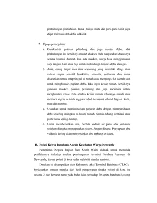 perlindungan pernafasan. Tidak hanya mata dan paru-paru kulit juga
dapat teriritasi oleh debu vulkanik

2. Upaya pencegahan :
a. Gunakanlah pakaian pelindung dan juga masker debu, alat
perlindungan ini sebaiknya mudah diakses oleh masyarakat khususnya
selama kondisi darurat. Jika ada masker, warga bisa menggunakan
sapu tangan, kain atau baju untuk melindungi diri dari debu atau gas.
b. Anak, orang lanjut usia atau seseorang yang memiliki alergi atau
saluran napas sensitif bronkhitis, sinusitis, emfisema dan asma
disarankan untuk tetap tinggal di rumah atau mengungsi ke daerah lain
untuk menghindari paparan debu. Jika ingin keluar rumah, sebaiknya
gunakan masker, pakaian pelindung dan juga kacamata untuk
menghindari iritasi. Bila sehabis keluar rumah sebaiknya mandi atau
mencuci segera seluruh anggota tubuh termasuk seluruh bagian kulit,
mata dan rambut.
c. Usahakan untuk meminimalkan paparan debu dengan membersihkan
debu sesering mungkin di dalam rumah. Semua lubang ventilasi atau
pintu harus sering ditutup.
d. Untuk membersihkan abu, berilah sedikit air pada abu vulkanik
sebelum diangkat menggunakan sekop. Jangan di sapu. Penyapuan abu
vulkanik kering akan menyebabkan abu terbang ke udara.

B. Polusi Kereta Batubara Ancam Kesehatan Warga Newcastle
Pemerintah Negara Bagian New South Wales didesak untuk menunda
penilaiannya terhadap usulan pembangunan terminal batubara keempat di
Newcastle, karena polusi di kota sudah melebihi standar nasional.
Desakan ini disampaikan oleh Kelompok Aksi Terminal Batubara (CTAG),
berdasarkan temuan mereka dari hasil pengawasan tingkat polusi di kota itu
selama 3 hari berturut-turut pada bulan lalu, terhadap 70 kereta batubara kosong

 