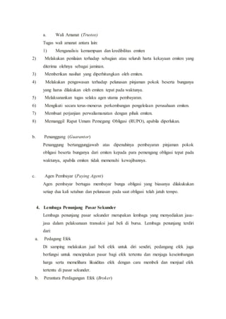 a. Wali Amanat (Trustee)
Tugas wali amanat antara lain:
1) Menganalisis kemampuan dan kredibilitas emiten
2) Melakukan penilaian terhadap sebagian atau seluruh harta kekayaan emiten yang
diterima olehnya sebagai jaminan.
3) Memberikan nasihat yang diperhitungkan oleh emiten.
4) Melakukan pengawasan terhadap pelunasan pinjaman pokok beserta bunganya
yang harus dilakukan oleh emiten tepat pada waktunya.
5) Melaksanankan tugas selaku agen utama pembayaran.
6) Mengikuti secara terus-menerus perkembangan pengelolaan perusahaan emiten.
7) Membuat perjanjian perwaliamanatan dengan pihak emiten.
8) Memanggil Rapat Umum Pemegang Obligasi (RUPO), apabila diperlukan.
b. Penanggung (Guarantor)
Penanggung bertanggungjawab atas dipenuhinya pembayaran pinjaman pokok
obligasi beserta bunganya dari emiten kepada para pemengang obligasi tepat pada
waktunya, apabila emiten tidak memenuhi kewajibannya.
c. Agen Pembayar (Paying Agent)
Agen pembayar bertugas membayar bunga obligasi yang biasanya dilakukukan
setiap dua kali setahun dan pelunasan pada saat obligasi telah jatuh tempo.
4. Lembaga Penunjang Pasar Sekunder
Lembaga penunjang pasar sekunder merupakan lembaga yang menyediakan jasa-
jasa dalam pelaksanaan transaksi jual beli di bursa. Lembaga penunjang terdiri
dari:
a. Pedagang Efek
Di samping melakukan jual beli efek untuk diri sendiri, pedangang efek juga
berfungsi untuk menciptakan pasar bagi efek tertentu dan menjaga keseimbangan
harga serta memelihara likuiditas efek dengan cara membeli dan menjual efek
tertentu di pasar sekunder.
b. Perantara Perdagangan Efek (Broker)
 