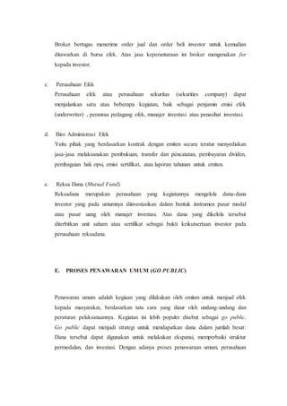 Broker bertugas menerima order jual dan order beli investor untuk kemudian
ditawarkan di bursa efek. Atas jasa keperantaraan ini broker mengenakan fee
kepada investor.
c. Perusahaan Efek
Perusahaan efek atau perusahaan sekuritas (sekurities company) dapat
menjalankan saru atau beberapa kegiatan, baik sebagai penjamin emisi efek
(underwriter) , peranraa pedagang efek, manajer investasi atau penasihat investasi.
d. Biro Administrasi Efek
Yaitu pihak yang berdasarkan kontrak dengan emiten secara teratur menyediakan
jasa-jasa melaksanakan pembukuan, transfer dan pencatatan, pembayaran dividen,
pembagaian hak opsi, emisi sertifikat, atau laporan tahunan untuk emiten.
e. Reksa Dana (Mutual Fund)
Reksadana merupakan perusahaan yang kegiatannya mengelola dana-dana
investor yang pada umumnya diinvestasikan dalam bentuk instrumen pasar modal
atau pasar uang oleh manajer investasi. Atas dana yang dikelola tersebut
diterbitkan unit saham atau sertifikat sebagai bukti keikutsertaan investor pada
perusahaan reksadana.
E. PROSES PENAWARAN UMUM (GO PUBLIC)
Penawaran umum adalah kegiaan yang dilakukan oleh emiten untuk menjual efek
kepada masyarakat, berdasarkan tata cara yang diaur oleh undang-undang dan
peraturan pelaksanaannya. Kegiatan ini lebih populer disebut sebagai go public.
Go public dapat menjadi strategi untuk mendapatkan dana dalam jumlah besar.
Dana tersebut dapat digunakan untuk melakukan ekspansi, memperbaiki struktur
permodalan, dan investasi. Dengan adanya proses penawaraan umum, perusahaan
 