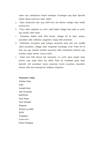 emiten akan mendapatkan banyak keuntungan. Keuntungan yang dapat diperoleh
dengan adanya penawaran umum adalah :
a. Dapat memperoleh dana yang relatif besar dan diterima sekaligus tanpa melalui
termin-termin.
b. Proses untuk melakukan go public relatif mudah sehingga biaya untuk go public
juga menjadi relatif murah.
c. Perusahaan dituntut untuk lebih terbuka, sehingga hal ini dapat memacu
perusahaan untuk melakukan pengelolaan dengan lebih profesional.
d. Memberikan kesempatan pada kalangan masyarakat untuk turut serta memiliki
saham perusahaan, sehingga dapat mengurangi kesenjangan sosial. Dalam hal ini
tentu saja juga menuntut keaktifan masyarakat untuk mendapatkan informasi yang
berkaitan dengan aktivitas di pasar modal.
e. Emiten akan lebih dikenal oleh masyarakat. Go public dapat menjadi media
promosi yang sangat efisien dan efektif. Selain itu, keuntungan ganda dapat
diperoleh oleh perusahaan karena penyertaan karena penyertaan masyarakat
biasanya tidak akan memengaruhi kebijakan manajemen.
Penawaran Umum
Sebelum Emisi
Emisi
Sesudah Emisi
Inter Perusahaan
BAPEPAM
Pasar Primer
Pasar Sekunder
Pelaporan
1. Rencana go public
2. RUPS
3. Penunjukan
Underwriter
Profesi Penunjang
 