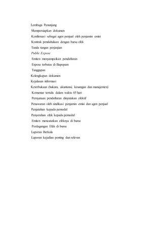 Lembaga Penunjang
4. Mempersiapkan dokumen
5. Konfirmasi sebagai agen penjual oleh penjamin emisi
6. Kontrak pendahuluan dengan bursa efek
7. Tanda tangan perjanjian
8. Public Expose
1. Emiten menyampaikan pendaftaran
2. Expose terbatas di Bapepam
3. Tanggapan
Kelengkapan dokumen
Kejalasan informasi
Keterbukaan (hukum, akuntansi, keuangan dan manajemen)
4. Komentar tertulis dalam waktu 45 hari
5. Pernyataan pendaftaran dinyatakan efektif
1. Penawaran oleh sindikasi penjamin emisi dan agen penjual
2. Penjatahan kepada pemodal
3. Penyerahan efek kepada pemodal
1. Emiten mencatatkan efeknya di bursa
2. Perdagangan Efek di bursa
1. Laporan Berkala
2. Laporan kejadian penting dan relevan
 