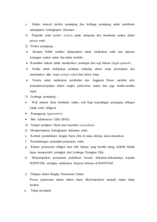 c. Emiten mencari profesi penunjang dan lembaga penunjang untuk membantu
menyiapkan kelengkapan dokumen :
1) Penjamin emisi (under writer) untuk menjamin dan membantu emiten dalam
proses emisi.
2) Profesi penunjang :
 Akuntan Publik (auditor independen) untuk melakukan audit atas laporan
keuangan emiten untuk dua tahun terakhir.
 Konsultan hukum untuk memberikan pendapat dari segi hukum (legal opinion).
 Penilai untuk melakukan penilaian terhadap aktiva tetap perusahaan dan
menentukan nilai wajar (sound value) dari aktiva tetap.
 Notaris untuk melakukan perubahan atas Anggaran Dasar, membat akta
perjanjian-perjanjian dalam rangka penewaran umum dan juga noulen-notulen
rapat.
3) Lembaga penunjang :
 Wali amanat akan bertindak selaku wali bagi kepentingan pemegang oblogasi
(unuk emisi obligasi).
 Penanggung (guarantor).
 Biro Administrasi Efek (BAE).
4) Tempat penitipan Harta atau kusodian (custodian).
d. Mempersiapkan kelengkapan dokumen emisi.
e. Kontrak pendahuluan dengan bursa efek di mana efeknya akan dicatatkan.
f. Penandatangan perjanjian-perjanjian emisi.
g. Khusus penawaran obligasi atau efek lainnya yang bersifat utang, terlebih dahulu
harus memperoleh peringkat dari Lembaga Peringkat Efek.
h. Menyampaikan pernyataan pedaftaran beserta dokumen-dokumennya kepada
BAPEPAM, sekaligus melakukan ekspose terbatas di BAPEPAM.
2. Tahapan dalam Rangka Penawaran Umum
Proses penawaran umum saham dapat dikelompokkan menjadi empat tahap
berikut:
a. Tahap persiapan
 