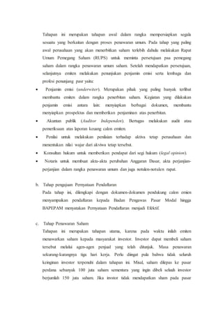 Tahapan ini merupakan tahapan awal dalam rangka mempersiapkan segala
sesuatu yang berkaitan dengan proses penawaran umum. Pada tahap yang paling
awal perusahaan yang akan menerbitkan saham terlebih dahulu melakukan Rapat
Umum Pemegang Saham (RUPS) untuk meminta persetujuan paa pemegang
saham dalam rangka penawaran umum saham. Setelah mendapatkan persetujuan,
selanjutnya emiten melakukan penunjukan penjamin emisi serta lembaga dan
profesi penunjang pasr yaitu:
 Penjamin emisi (underwiter). Merupakan pihak yang paling banyak terlibat
membantu emiten dalam rangka penerbitan saham. Kegiatan yang dilakukan
penjamin emisi antara lain: menyiapkan berbagai dokumen, membantu
menyiapkan prospektus dan memberikan penjaminan atas penerbitan.
 Akuntan publik (Auditor Independen). Bertugas melakukan audit atau
pemeriksaan atas laporan keuang calon emiten.
 Penilai untuk melakukan penilaian terhadap aktiva tetap perusahaan dan
menentukan nilai wajar dari akviwa tetap tersebut.
 Konsultan hukum untuk memberikan pendapat dari segi hukum (legal opinion).
 Notaris untuk membuat akta-akta perubahan Anggaran Dasar, akta perjanjian-
perjanjian dalam rangka penawaran umum dan juga notulen-notulen rapat.
b. Tahap pengajuan Pernyataan Pendaftaran
Pada tahap ini, dilengkapi dengan dokumen-dokumen pendukung calon emien
menyampaikan pendaftaran kepada Badan Pengawas Pasar Modal hingga
BAPEPAM menyatakan Pernyataan Pendaftaran menjadi Efektif.
c. Tahap Penawaran Saham
Tahapan ini merupakan tahapan utama, karena pada waktu inilah emiten
menawarkan saham kepada masyarakat investor. Investor dapat membeli saham
tersebut melalui agen-agen penjual yang telah ditunjuk. Masa penawaran
sekurang-kurangnya tiga hari kerja. Perlu diingat pula bahwa tidak seluruh
keinginan investor terpenuhi dalam tahapan ini. Misal, saham dilepas ke pasar
perdana sebanyak 100 juta saham sementara yang ingin dibeli seluuh investor
berjumlah 150 juta saham. Jika invstor tidak mendapatkan sham pada pasar
 